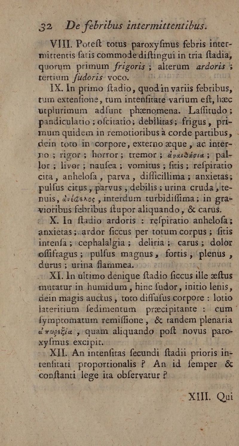 mitrentis fatis commode diftingui in tria fladia, quorum primum frigoris ; alerum ardoris 5 tertium fudorzs voco. tum extenfione , tum intelli varium eft, hzc utplurimum adfunt phenomena. Laflitudo ; $ pandiculatio ; ofcitatio; debilitas; frigus, pri- mum quidem in remotioribus à corde partibus, po; rigor ; horror; tremor ; &amp;yziSicia 5 pal- lor ; livor: ; naufea ; vomitus ; fitis ; refpiratio 3, pulfus citus , parvus debilis ; urina. cruda , te- nuis, zvéde^oc , interdum turbidiffima; in gra- xvioribus febribus ftupor aliquando, &amp; carus. X. Ia fladio ardoris : refpiratio anhelofa; anxietas ;-ardor ficcus per totum corpus ; fitis intenía ; cephalalgia ; ; deliria ;. carus ; dolor oflifragus ; pulfus magnus, fortis ; j / plenus , durus ; urina Bins X]. In ultimo denique ftadio ne ids sae muütatur in humidum , hinc fudor , initio lenis, dein magis auctus , toto diffufus corpore : lotio Íympromatum remiffione , &amp; tandem plenaria d ruptis , quam aliquando. poft novus paro- xyÍmus. excipit. --- XII. An intenfitas fecundi. fladii prioris in- tenlitati proportionalis P An id femper &amp; conftanii lege ita obfervatur £ -XIII. Qui