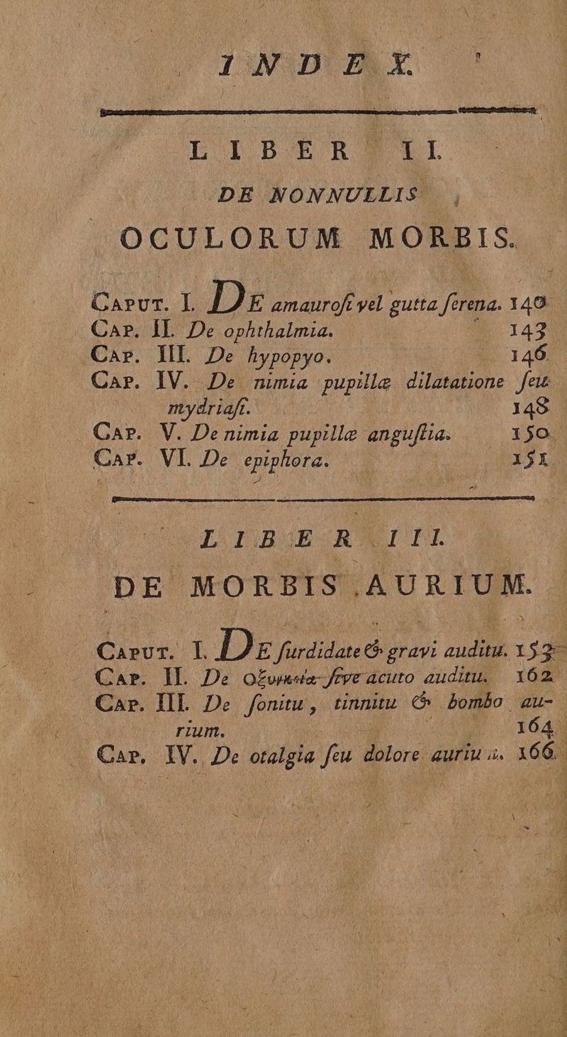 WADE LEIPBERBNYI /—DE NONNULLIS | OCULORUM MORBIS. od L Dre amauroft yil gutta ferena. 149. Ca?. IL De ophthalmia. 143 Car. IIL De hypopyo. 146. Car. IV. De nimia pupillge dilatatione few mydriafr. 149 Car. V. De nimia pupille anguflia. 150. Car. VI. De epiphora. 15X L ODOBOB RITU DE MORBIS .AURIUM. CarvT. LI D E fürdidate gravi audutu. 15:3 Car. Il. De Oo£wasia- rye acuto auditu, 162. Car. II. De fonitu, tinnitu cd bombo au- rium. 164 Car, Du De otalgia feu Bilore dua. i6di