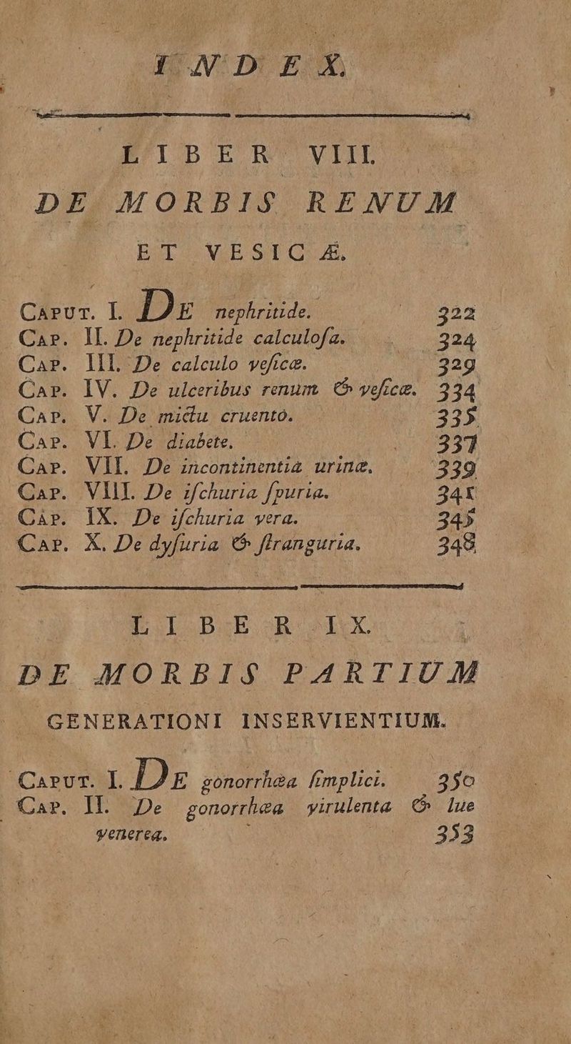 1D EX. LIBER VIII. EST s EE S OE, CAP. CAP. II. De nephritide calculofa. IL De calculo veftca. IV. De ulceribus renum € off C. V. De midu cruento. VI. De diabete. VII. Je incontinentia urine. VIII. De zfchuria fpuria. IX. De ifchuria vera. X. De dyfuria C ftranguria. 322 324 229 334 335 357 34X 345 348. EI SDZE BROUXX yenerea, 350 353