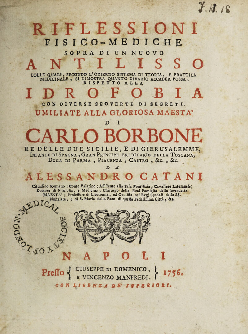 RIFLESSIONI FISICO-MEDICHE SOPRA DI UN NUOVO ANTILISSO COLLE QUALI, SECONDO L’ ODIERNO SISTEMA DI TEORIA , E PR ATTICA MEDICINALE , SI DIMOSTRA QUANTO DIVARIO ACCADER POSSA, RISPETTO ALLA IDROFOBIA CON DIVERSE SCOVERTE DI SEGRETI. UMILIATE ALLA GLORIOSA MAESTÀ’ CARLO BORBONE RE DELLE DUE SICILIE, EDI GIERUSALEMME, Infante di Spagna , Gran Principe ereditario della Toscana* Duca di Parma , Piacenza , Castro , &c. , &c* ALESSANDRO C A T A N I % Q, P Cittadino Romano ; Conte Palatino ; Affiliente alla Sala Ponrifizia ; Cavaliere Lateranefej Dottore di Filofofia , e Medicina ; Chirurgo della Reai Famiglia della fovradetta MAESTÀ’ ; ProfeflTore di Litotomia, ed Oculilla ne’ Regi Spedali della SS» _ _ Nunziata, e di S. Maria della Pace di quella Fedeliffima Città , &c» ^IC<. K 1> O J? V NAPOLI Predo ■{ GIUSEPPE DI DOMENICO , | \>je£ e VINCENZO MANFREDI. ( * ' * * e o N li e b n z à o S' svescio* t.