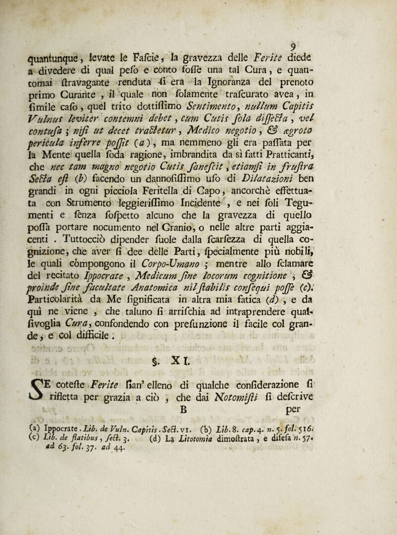 I 9 quantunque, levate le Fafcie, la gravezza delle Ferite diede a divedere di qual pelò e conto fòlle una tal Cura, e quan- tomai ftravagante renduta fi era la Ignoranza del prenoto primo Curante , il quale non folamente trascurato avea, in limile calò, quel trito dottiiììmo Sentimento, nullum Capitis Vulnus leviter contemni debet, cum Cutis fola difetta , vel contufa j nifi ut decet trattetur, Medico negotio, & agroto pericula inferre pofìt (a), ma nemmeno gli era pallata per la Mente quella loda ragione, imbrandita da sì fatti Pratticanti, che nec tam magno negotio Cutis fanefcit, etiamf in frufrù Setta ef (b) facendo un dannofiffimo ufo di Dilatazioni ben grandi in ogni picciola Feritella di Capo, ancorché effettua¬ ta con Strumento leggieriffimo Incidente , e nei foli Tegu¬ menti e lenza folpetto alcuno che la gravezza di quello polla portare nocumento nel Cranio, o nelle altre parti aggia- centi . Tuttocciò dipender fuole dalla fcarlèzza di quella co¬ gnizione, che aver fi dee delle Parti, Ipecialmente più nobili, le quali compongono il Corpo-Umano ; mentre allo /clamare del recitato Jppocrate , Medìcum fne locorum cognìtione , C3 proinde fne facultate Anatomica nilflabilis confequi pojfe (c). Particolarità da Me lignificata in altra mia fatica (d) , e da qui ne viene , che taluno fi arrifchia ad intraprendere qual- Svoglia Cura, confondendo con prefunzione il facile col gran¬ de , e col difficile . §. XI. S E cotefte Ferite flan5 elleno di rifletta per grazia a ciò 3 che B qualche confiderazione fi dai Kotcmifti fi deferiva per (a) Ippocrate .Ltb, de Vuln, Capitis.Sedi, vi. (b) Lib.%. cap.4. n.yfol. 516. (c) Lib. de flatìbus, feti. 3. (d) La Litotomia dimoftrata > e difefa n. 57« ad 63. fot, 37. ad 44.