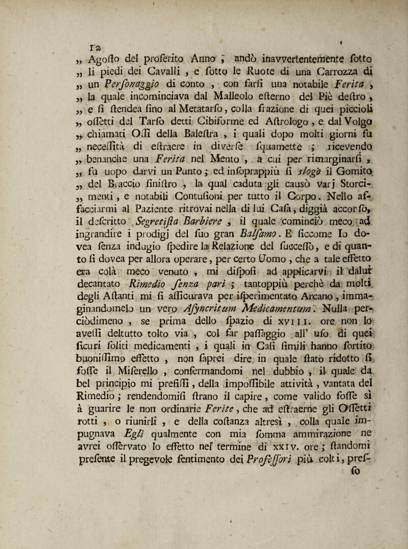 12 Agofio del proferito Anno i andò inavvertentemente fotte „ li piedi dei Cavalli , e fotto le Ruote di una Carrozza di 3) un Perf0/7aggio di conto , con farli una notabile Ferita > M la quale incominciava dal Malleolo efterno del Piè deliro * „ e fi ftendea lino al Metatarfo, colla frazione di quei piccioli oflètti del Tarlo detti Cibiforme ed Aftrologo , e dal Volgo Jy chiamati Olii della Baleltra , i quali dopo molti giorni fu „ neceilità di eftraere in di ver le fquamette j ricevendo „ benanche una Ferita nel Mento , a cui per rimarginarli * 3, fu uopo darvi un Punto ; ed infoprappiù li slogò il Gomito 3r del Biaccio lini Uro , la qual caduta gli causò varj Storci- menti , e notabili Contufioni per tutto il Corpo. Nello af¬ facciarmi al Paziente ritrovai nella di lui Cala, diggià accorfò* il deferitto Segretifìa Barbiere , il quale cominciò meco ad ingrandire i prodigi del fuo gran Balfamo. E ficcome Io do- vea lènza indugio Ipedire la Relazione del fucceflo, e di quan¬ to fi dovea per allora operare, per certo Uomo , che a tale effetto era colà meco venuto , mi dilpofi ad applicarvi il dalut decantato Rimedio fenza pari ; tantoppiù perchè da molti degli Alianti mi fi allicurava per ilperimentato Arcano , imma¬ ginandomelo un vero Afyncrititm Medicarne/?turn i Nulla per- ciòdimeno , se prima dello fpazio di xviii. ore non lo avelli deltutto tolto via , coi far palfaggio all’ ufo di quei ficuri Ibi iti medicamenti , i quali in Cali limili hanno fortito buonifiimo effetto , non làprei dire in quale flato ridotto li folfe il Milèrello ,. confermandomi nel dubbio , il quale da bel principio mi prefitti , della imponibile attività , vantata del Rimedio ,* rendendomifi llrano il capire, come valido folfe sì à guarire le non ordinarie Ferite, che ad eliraerne gli Ottetti rotti 3 o riunirli , e della collanza altresì , colla quale im¬ pugnava Egli qualmente con mia fomma ammirazione ne avrei oflervato Io effetto nel termine di xxiv. ore > llandomi prelente Spregevole fentimento dei Projejj'ori più colti3prefr fo