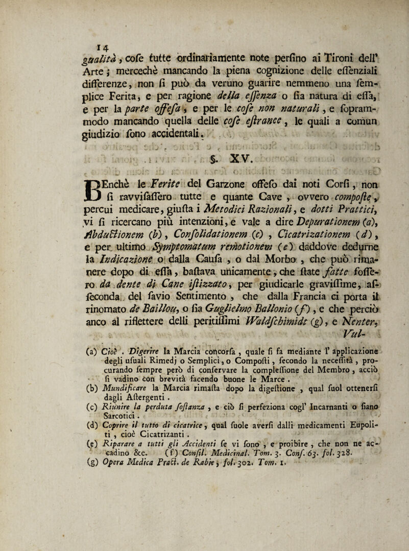 gualità, cofc tutte ordinariamente note perfino ai Tironi dell’ Arte} mercechè mancando la piena cognizione delle eflenziali differenze, non fi può da veruno guarire nemmeno una fiem- plice Ferita, e per ragione della ejfenza o fi a naturaci ella, e per la parte offefa, e per le cofc non naturali, e fopram- modo mancando quella delle cofe ejìranee, le quali a comun giudizio fono accidentali. ; \ , -j. * , t - • - s r J | - i ,n£ i . • • t • , • i. ; • « [\ 1 . V • •..  ; V ’y.. . ij f U J J t 1 • i • • ' ixj * ' ; ■- S ' • ► • . i .4 §. XV. <; b'b : :ob ih r.z . » i. r j\ o 02i j. no o i.L' BEnchè le Ferite del Garzone offefo dai noti Corfi, non fi ravvilàfièro tutte e quante Cave , ovvero compofle y percui medicare, giufta i Metodici Razionali, e dotti Brattici, vi fi ricercano più intenzioni, e vale a dire Depurationem (a), Ab duB'.onera (b), Confolidationem (c) , Cicatrizationem (d), e per ultimo Sytnptomatum remotionem (e) daddove dedurne la Indicazione o dalla Cauta , o dal Morbo , che può rima¬ nere dopo di effa, ballava unicamente, che fiate fatte fode¬ ro da dente di Cane iftl zzato, per giudicarle graviffime, a fi- feconda del favio Sentimento , che dalla Francia ci porta il rinomato de Raillon, o fia Guglielmo Ballonio (f), e che perciò anco al riflettere delli peritifiìmi Waldfchimidt Ce), e Nenter, , ~ Veti- V ' v ■ • • * ‘ r » * • * . , * . ; ' V (a) Cioè . Digerire la Marcia coficorfa , quale fi fa mediante T applicazione degli ufuali Rimedj o Semplici *o Comporti, fecondo la necelìità , pro¬ curando Tempre però di confervare la complertìone del Membro, acciò fi vadino con brevità facendo buone le Marce . (b) Mundificare la Marcia rimafta dopo la digeftione , qual fuol ottenerli dagli Artergenti . (c) Riunire la perduta foflanza , e ciò fi perfeziona cogl’ Incarnanti o fiano Sarcotici. (d) Coprire il tutto di cicatrice, qual fuole averli dalli medicamenti Eupoli- ti , cioè Cicatrizanti . (e) Riparare a tutti gli Accidenti fe vi fono , e proibire , che non ne ac- eadino &c. (f) Confil. Medicinale Tom. 3. Con/. 63. fol. 328. (g) Opera Medica Prati, de Rabie, fol. 302. Tom. 1.