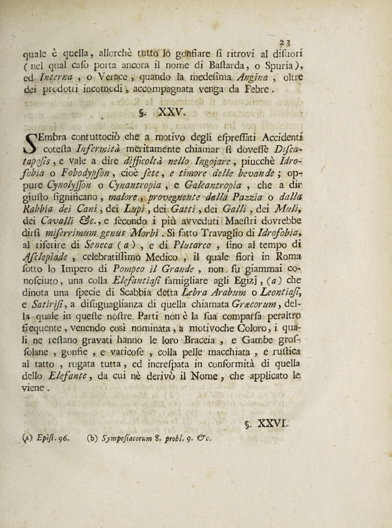 ed Interna , o Verace , quando la medelìnia Angina , oltre dei prodotti incomodi,, accompagnata venga da Febre. §. xxv Embra contuttociò che a motivo degli efprefiàti Accidenti o coteda Infermità meritamente chiamar fi doveffè Dfca- tapofs, e vale a dire difficoltà nello Ingoiare, piucchè Idro¬ fobia o Fobodypfon, cioè fetc, e timore delle bevande ; op¬ pure Cynolyjjbn o Cynantropia , e Galeantrapìa , che a dir giudo lignificano, malore , provegnente dalla Pazzia o dalla Rabbia dei Cani, dei , dei , dei 6W/i , dei Muli, dei Cavalli &c., e fecondo i più avveduti Maedri dovrebbe dirli miferrimum genus Morbi. Sì fatto Travaglio di Idrofobia, al riferire di Seneca (a ) , e di Plutarco y lino al tempo di Afe le piade , celebratilllmo Medico , il quale fiorì in Roma fotto lo Impero di Pompeo il Grande , non fu giammai co- nofeiuto, una colla Elefantiaf famigliare agli Egizj, (a) che dinota una fpecie di Scabbia detta Lebra Arabum o Leontiaf\ e Satirifi, a difliguaglianza di quella chiamata Gracorum, del¬ la quale in quelle nodre Parti non è la fua comparfà peraltro frequente , venendo così nominata , a motivoche Coloro, i qua¬ li ne ledano gravati hanno le loro Braccia , e Gambe grof- fòlane , gonfie , e varicofe , colla pelle macchiata , e rudica al tatto , rugata tutta , ed increfpata in conformità di quella dello Elefante, da cui nè derivò il Nome ^ che applicato le viene'. 5. XXVI (a) Ep'tfi. 96.. (b) Sympefiacorum 8. probi, 9- &c.