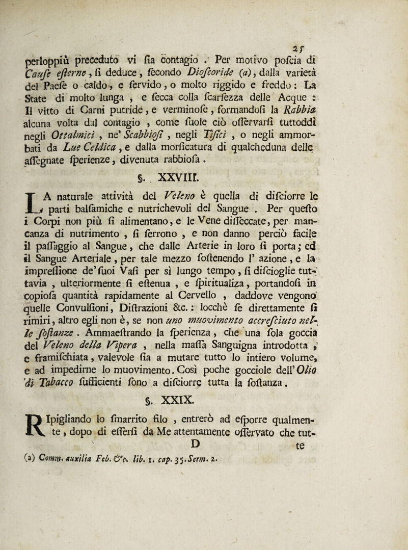 Caute ejìerne , lì deduce, fecondo Diofcoride (a), dalla varietà del Paelè o caldo, e fervido, o molto riggido e freddo : La State di molto lunga , e lecca colla Icarlèzza delle Acque :■ Il vitto di Carni putride , e verminofè , formandoli la Rabbia alcuna volta dal contagio , come fuole ciò oflèrvarfi tuttoddì negli Ottalmici , ne’ Scabbiojì , negli Tifici , o negli ammor¬ bati da Lue Celdìca, e dalla morficatura di qualcheduna delle adegnate lperienze, divenuta rabbiofa . §.. xxviir. LA naturale attività del Veleno è quella di difciorre le i parti ballàmiche e nutrichevoli del Sangue . Per quello i Corpi non più lì alimentano, e le Vene dillèccate, per man¬ canza di nutrimento , lì lèrrono , e non danno perciò facile il paflaggio al Sangue, che dalle Arterie in loro lì porta ; ed il Sangue Arteriale , per tale mezzo foftenendo 1’ azione , e la imprellìone de’fuoi Vali per sì lungo tempo , fi difcioglie tut¬ tavia , ulteriormente lì eftenua , e Ipiritualiza, portandoli in copiolà quantità rapidamente al Cervello , daddove vengono quelle Gonvulfioni, Diffrazioni &c. : locchè le direttamente lì rimiri, altro egli non è, se non uno muovimento accrefciuto nel-_ le fojìanze . Ammaeftrando la Iperienza, che una fola goccia del Veleno della Vipera , nella malia Sanguigna introdotta , e framilchiata, valevole fia a mutare tutto lo intiero volume, e ad impedirne Io muovimento. Così poche gocciole dell’ Olio 'di Tabacco fufficienti fono a dilciorre tutta la foftanza. §. XXIX. Ripigliando lo fmarrito filo , entrerò ad elporre qualmen¬ te , dopo di ellèrfi da Me attentamente ofièrvato che tut- D te (a) Comm• auxilia Ftb. &c\ l'tb. i. cap. 35.Scria. 2.