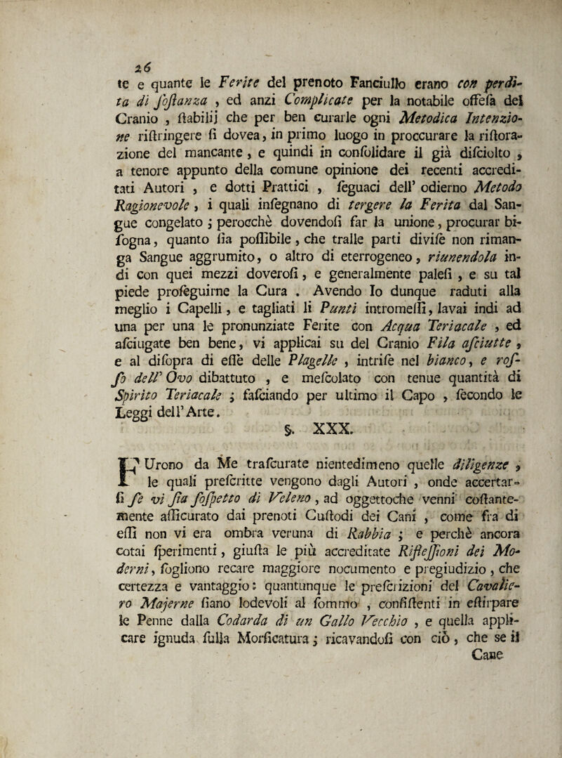 te e quante le Ferite del prenoto Fanciullo erano con perdi- ta dì jofanza , ed anzi Complicate per la notabile ofFefà del Cranio , ftabilij che per ben curarle ogni Metodica Intenzio¬ ne riftringere fi dovea, in primo luogo in proccurare la riftora- zione del mancante, e quindi in confolidare il già difciolto , a tenore appunto della comune opinione dei recenti accredi¬ tati Autori , e dotti Prattici , fèguaci dell’ odierno Metodo Ragionevole , i quali infegnano di tergere la Ferita dal San¬ gue congelato ; perocché dovendoli far la unione, procurar bi- fogna, quanto fia poffibile , che traile parti divi/è non riman¬ ga Sangue aggrumito, o altro di eterrogeneo, riunendola in¬ di con quei mezzi doverofi, e generalmente palefi , e su tal piede prolèguirne la Cura . Avendo Io dunque raduti alla meglio i Capelli, e tagliati li Punti intromelfi, lavai indi ad una per una le pronunziate Ferite con Acqua Teriacale , ed alciugate ben bene, vi applicai su del Cranio Fila afciutte, e al dilòpra di eflè delle Flagello , intrilè nel bianco, e rof¬ fa dell' Ovo dibattuto , e mefcolato con tenue quantità di Spirito Teriacale i falciando per ultimo il Capo » fecondo le Leggi dell’Arte. - §. XXX. FJ' Urcno da Me trateurate nientedimeno quelle diligenze * le quali preteritte vengono dagli Autori , onde accertar- fi fe vi Jta fojpetto dì Veleno , ad oggettoche venni codante- mente afficurato dai prenoti Cudodi dei Cani , come fra di effi non vi era ombra veruna di Rabbia ; e perchè ancora cotai {perimenti, giuda le più accreditate RijìeJJìoni dei Mo~ derni, fogliano recare maggiore nocumento e pregiudizio , che certezza e vantaggio: quantunque le preterizioni del Cavalie¬ ri5 Majerne fiano lodevoli al fommo , confidenti in edirpare ìe Penne dalla Codarda di un Gallo Vecchio , e quella appli¬ care ignuda fòlla Morsicatura ; ricavandoci con ciò, che se il Ca»e