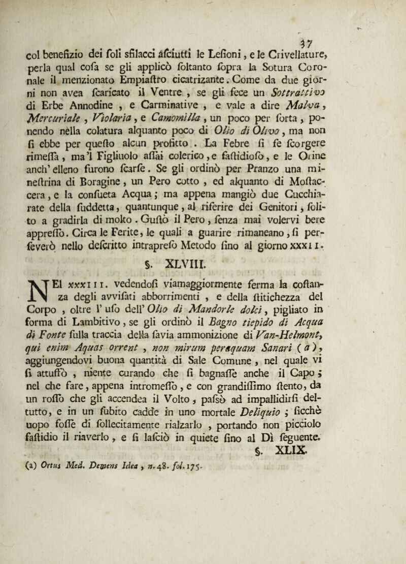 col benefizio dei foli sfilacci £(ciutti le Lefioni, e le Crivellature, perla qual cofa se gli applicò (òltanto (opra la Sotura Coro¬ nale il menzionato Empiaftro cicatrizante. Come da due gior¬ ni non avea fcaricato il Ventre , se gli fece un Sottrattivi di Erbe Annodine , e Carminative , e vale a dire Malva, Mercuriale , Violaria, e Camomilla, un poco per forta , po¬ nendo nella colatura alquanto poco di Olio di Olivo, ma non fi ebbe per quello alcun profitto . La Febre fi fe (corgere rimefla , ma’l Figliuolo aliai colerico,e faftidiofo, e le Orine anch’elleno furono (carie. Se gli ordinò per Pranzo una mi- neftrina di Boragine, un Pero cotto , ed alquanto di Moftac- cera, e la confueta Acqua ; ma appena mangiò due Cucchia¬ iate della fuddetta, quantunque , al riferire dei Genitori, (oli¬ to a gradirla di molto . Guftò il Pero , lenza mai volervi bere appreflo. Circa le Ferite, le quali a guarire rimaneano,fi per- feverò nello delcritto intraprelò Metodo fino al giorno xxxn* §. XLvnr. NEI xxxi li. vedendofi viamaggiormente ferma la coftanr za degli avvifati abborrimenti , e della (titichezza del Corpo , oltre 1’ ufo dell’ Olio di Mandorle dolci, pigliato in forma di Lambitivo, se gli ordinò il Bagno tiepido di Acqua di Fonte fulla traccia della favia ammonizione di Van-Helmont> qui enim Aquas orrent , non mirum peraquam San ari ( a), aggiungendovi buona quantità di Sale Comune , nel quale vi fi attuffò , niente curando che fi bagnaffè anche il Capo ; nel che fare, appena intromeflo, e con grandiflimo (lento? da un rodò che gli accendea il Volto, pafsò ad impallidirli dei- tutto, e in un fobico Cadde in uno mortale Deliquio ; ficchè uopo foflè di follecitamente rialzarlo , portando non picciolo fafiidio il riaverlo, e fi lafciò in quiete fino al Dì feguente* $. XLIX. (a) Ortus Med. De&ierts Idea , 77.48, fai. 175.