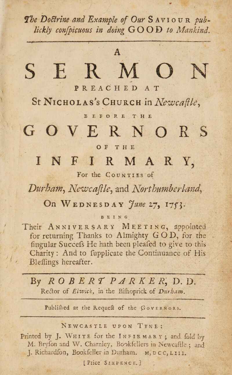 The Do Brine and Example of Our Saviour pub- lickly confpicuous in doing GOOD to Mankind. A E R M PREACHED AT St Nicholas’s Church in Newcaflle, BEFORE THE GOVE R NO R S OF THE INFIRMARY, For the Counties of Durham, Newcaftle, and Northumberland\ On Wednesday June 27, 17f 3. BEING Their Anniversary Meeting, appointed for returning Thanks to Almighty GOD, for the lingular Succefs He hath been pleafed to give to this Charity : And to fupplicate the Continuance of His BlefTmgs hereafter. By ROBERT PARKER, D. D. Reftor of Elivick, in the Bifhoprick of Durham. Publilhed at the Requeft of the Governors. Newcastle upon Tyne: Printed by J. White for the Infirmary ; and fold by M. Bryfon and W. Charnley, Bookfellers in Newcaftle ; and j. Richardfon, Bookfeller in Durham, m, d c.c, l ii i.