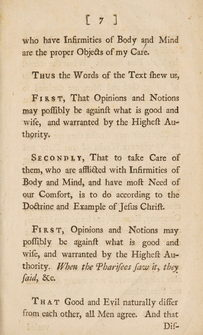 who have Infirmities of Body and Mind are the proper Objefts of my Care* \ Thus the Words of the Text fhew us, First, That Opinions and Notions may poflibly be againft what is good and wife, and warranted by the Higheft Au¬ thority* Secondly, That to take Care of them, who are afflidted with Infirmities of Body and Mind, and have moft Need of our Comfort, is to do according to the Bodhine and Example of Jefus Chrift. First, Opinions and Notions may poflibly be againft what is good and wife, and warranted by the Higheft Au¬ thority. When the Tharifecs faw ity they faidj That Good and Evil naturally differ from each other, all Men agree* And that ' ' , >_ Dif-