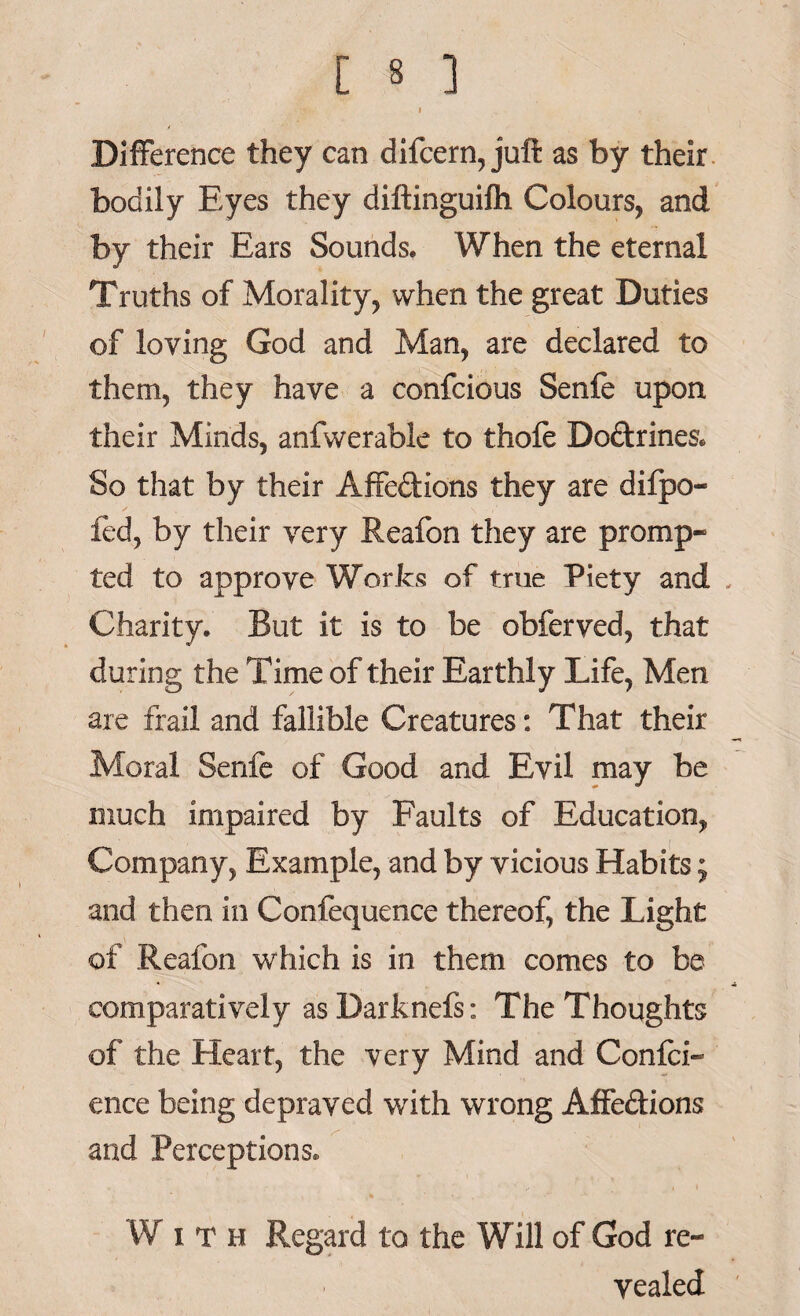 Difference they can difcern, juft as by their bodily Eyes they diftinguifh Colours, and by their Ears Sounds, When the eternal Truths of Morality, when the great Duties of loving God and Man, are declared to them, they have a confcious Senfe upon their Minds, anfwerable to thole DoCtrines. So that by their Affections they are dilpo- fed, by their very Reafon they are promp¬ ted to approve Works of true Piety and Charity. But it is to be obferved, that during the Time of their Earthly Life, Men are frail and fallible Creatures: That their Moral Senfe of Good and Evil may be much impaired by Faults of Education, Company, Example, and by vicious Habits; and then in Confequence thereof, the Light of Reafon which is in them comes to be comparatively asDarknefs: The Thoughts of the Heart, the very Mind and Confid¬ ence being depraved with wrong Affe&ions and Perceptions. W i T h Regard to the Will of God re¬ vealed