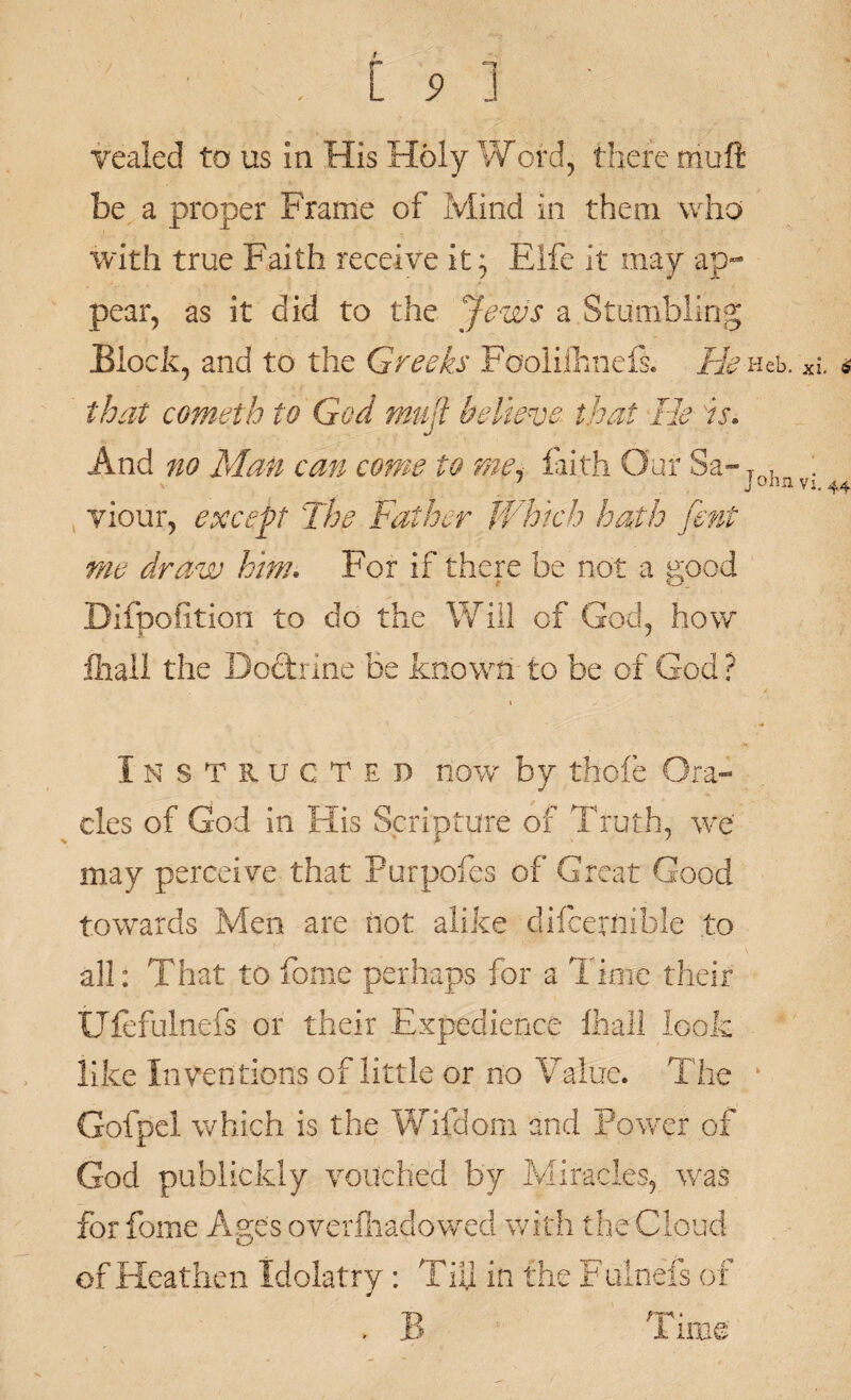 vealed to us in His Holy Word, there muft be a proper Frame of Mind in them who with true Faith receive it; Fife it may ap¬ pear, as it did to the Jews a Stumbling Block, and to the Greeks Fooliihnefs. He Heb. Ki * that cometh to God muft believe that He is. And no Man can come to me* faith Our Sa- T , : 1 J ohn vi. 44 yiour, except The Father Which hath fent me draw him. For if there be not a good Difpofition to do the Will of God, how fliail the Doctrine be known to be of God ? Instructed now by thole Ora¬ cles of God in His Scripture of Truth, we may perceive that Purpofes of Great Good towards Men are not alike dilcernible to all: That to fome perhaps for a Time their Ulefulnefs or their Expedience lhali look like Inventions of little or no Value. The k Gofpel which is the Wifdom and Power of God publickly vouched by Miracles, was for fome Ages overfhadowed with the Cloud of Heathen Idolatry: Till in the Fulnefs of . B Time
