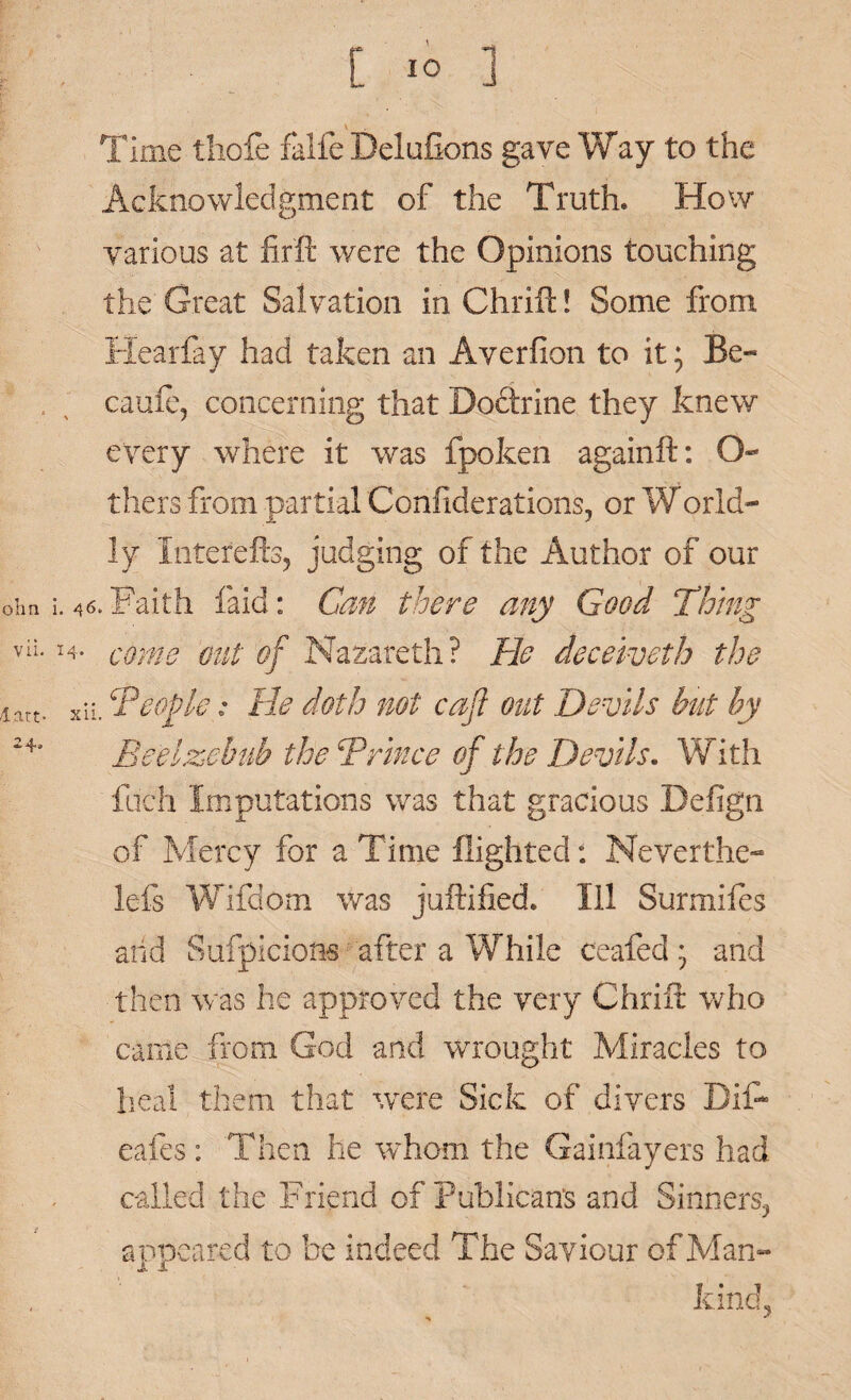 Time tliofe falfe Delufions gave Way to the Acknowledgment of the Truth. How various at firft were the Opinions touching the Great Salvation inChrift! Some from Hearfay had taken an Averfion to it; Be- caule, concerning that Boftrine they knew every where it was fpoken againft: O- thers from partial Confiderations, or World- ly Interefts, judging of the Author of our ohn i. 46. Faith laid: Can there any Good Thing vii. 14. come out of Nazareth? He deceiveth the latt. xii. People: He doth not caji out Devils but by 24a Beelzebub the ‘Prince of the Devils. With fuch Imputations was that gracious Befign of Mercy for a Time flighted: Neverthe- lefs Wifdom was juftilied. Ill Surmifes and Suspicions after a While ceafed; and then was he approved the very Chrift who came from God and wrought Miracles to heal them that were Sick of divers Bifl* eafes: Then he whom the Gainfayers had called the Friend of Publican's and Sinners., appeared to be indeed The Saviour of Man¬ kind.,