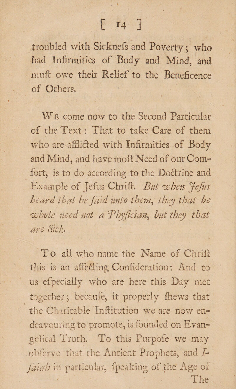 [ t4 ] .troubled with Sicfcnefs and Poverty; who had Infirmities of Body and Mind, and « A mtift owe their Relief to the Beneficence of Others, W e come now to the Second Particular of the Text: That to take Care of them who are afilided with Infirmities of Body and Mind, and have moft Need of our Com¬ fort, is to do according to the Doctrine and Example of Jefus Chrift. But when Jefiis heard that he Jdtd unto them, they that be whole need not a Thyjidan, but they that are Sick. To all who name the Name of Chrift this is an affeding Confideration: And to us efpecially who are here this Day met together; becaufe, it properly {hews that the Charitable Inititution we are now en¬ deavouring to promote, is founded on Evan¬ gelical Truth. To tins Purpofe we may obferve that the Antient Prophets, and /- jatah in particular, fpeaking of the Age of The