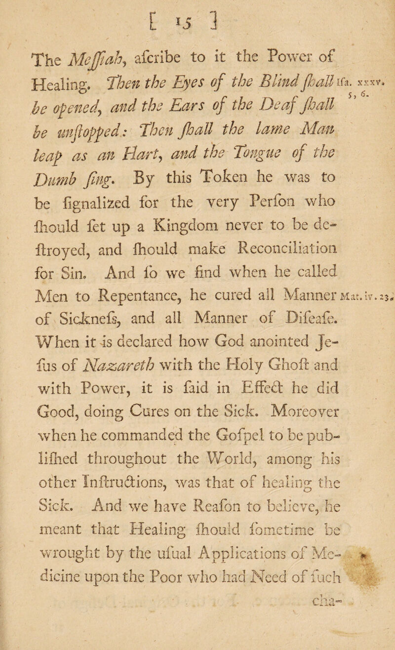 The Meffiah, afcribe to it the Power of Healing, then the Eyes of the Blind /hall Ifa. xxxv* be opened, and the Ears of the Deaf JhaU be unflopped: Then Jloall the lame Man leap as an Hart, and the Tongue of the Dumb fling* By this Token he was to be fignalized for the very Perfon who fhould fet up a Kingdom never to be de- ftroyed, and fhould make Reconciliation for Sim And fo we find when he called Men to Repentance, he cured ail Manner Mat.lv. 23, of Sicknefs, and all Manner of Bifeafe. When it as declared how God anointed Jo¬ ins of Nazareth with the Holy Ghoft and with Power, it is faid in Effeft he did Good, doing Cures on the Sick. Moreover when he commanded the Gofpel to be pub¬ lished throughout the World, among his other Inftrudtions, was that of healing the Sick. And we have Reafon to believe, he meant that Healing fhould fometime be wrought by the ufual Applications of Me- •* dicine upon the Poor who had Need of fuch cha-