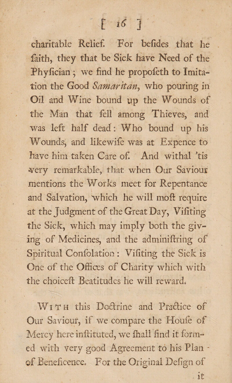 - E ^ ] charitable Relief. For befides that he faith, they that be Sick have Need of the Phyfician ; we find he propofeth to Imita¬ tion the Good Samaritan, who pouring in Oil and Wine bound up the Wounds of the Man that fell among Thieves, and was left half dead: Who bound up his Wounds, and likewife was at Expence to have him taken Care of And withal kis ^very remarkable, that when Our Saviour mentions the Works meet for Repentance and Salvation, which he will moft require at the Judgment of the Great Day, Viiiting the Sick, which may imply both the giv¬ ing of Medicines, and the adminiftring of Spiritual Confolation : Vifiting the Sick is One of the Offices of Charity which with the choice!! Beatitudes he will reward. Wit h this Do&rine and Practice of Our Saviour, if we compare the Houle of Mercy here militated, we fliall find it form¬ ed with very good Agreement to his Plan * of Beneficence. For the Original Befign of . it