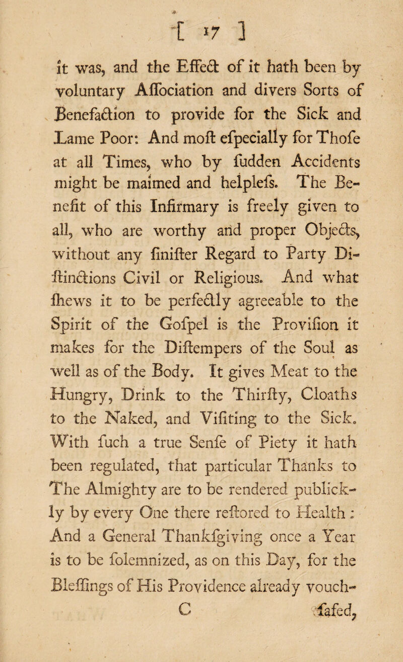 [ *7 ] it was, and the EfFed of it hath been by voluntary Affociation and divers Sorts of Benefa&ion to provide for the Sick and Lame Poor: And moil efpecially for Thofe at all Times, who by fudden Accidents might be maimed and helplefs. The Be¬ nefit of this Infirmary is freely given to all, who are worthy arid proper Objects, without any finifter Regard to Party Di- fiindions Civil or Religious. And what fhews it to be perfectly agreeable to the Spirit of the Gofpel is the Provifion it makes for the Diftempers of the Soul as well as of the Body. It gives Meat to the Hungry, Drink to the Thirfty, Cloaths to the Naked, and Vifitlng to the Sick. With fuch a true Senfe of Piety it hath been regulated, that particular Thanks to The Almighty are to be rendered publick- ly by every One there reftored to Health : And a General Thankfgiying once a Year is to be folemnized, as on this Bay, for the Bleffings of His Providence already vouch- C Tafedj