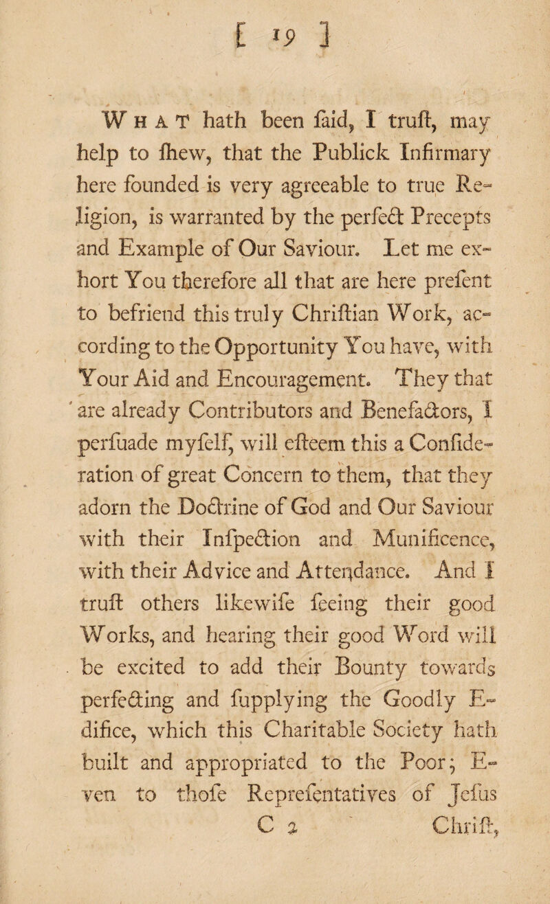 What hath been laid, I truft, may- help to fhew, that the Publick Infirmary here founded is very agreeable to true Re¬ ligion, is warranted by the perfed Precepts and Example of Our Saviour* Let me ex- hort You therefore all that are here prelent to befriend this truly Chriftian Work, ac¬ cording to the Opportunity You have, with Your Aid and Encouragement. They that are already Contributors and Benefadors, I perfuade myfelf^ will efteem this a Confede¬ ration of great Concern to them, that they adorn the Dodrine of God and Our Saviour with their Infpedion and Munificence, with their Advice and Attendance. And I truft others likewife feeing their good Works, and hearing their good Word will be excited to add their Bounty towards perfeding and fupplying the Goodly E- difice, which this Charitable Society hath built and appropriated to the Poor} E- ven to thofe Reprefentatives of Jefus C % ' Chriff,