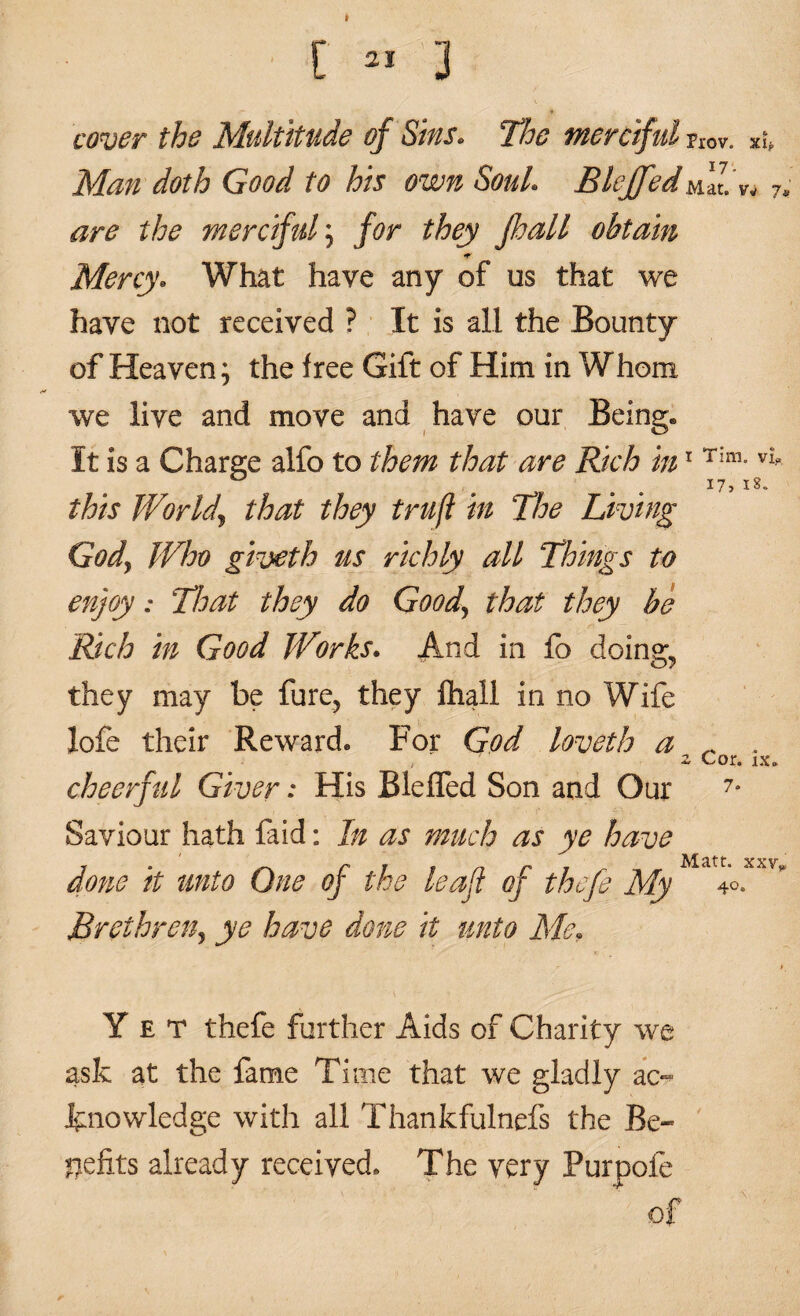 f » s cover the Multitude of Sins. The merciful Prov. xip Man doth Good to his own Soul. Blcffed^'lV. 7. are the merciful \ for they fhall obtain •r Mercy. What have any of os that we have not received ? It is all the Bounty of Heaven; the free Gift of Him in Whom we live and move and have our Being. It is a Charge alfo to them that are Rich in1 Tim-vl . i7>i8- this World\ that they trufl in The Living Gody Who giveth us richly all Things to enjoy; That they do Goody that they be Rich in Good Works. And in lb doings they may be fare, they fhall in no Wife lofe their Reward. For God loveth a ^ . cheerful Giver: His BlefTed Son and Our 7* Saviour hath faid: In as much as ye have Af<itt« xxv done it unto One of the leaf of thefe My 4°. Brethren^ ye have done it unto Me, Yet thefe further Aids of Charity we ask at the fame Time that we gladly ac¬ knowledge with all Thankfulnefs the Be¬ nefits already received. The very Pur pole * of