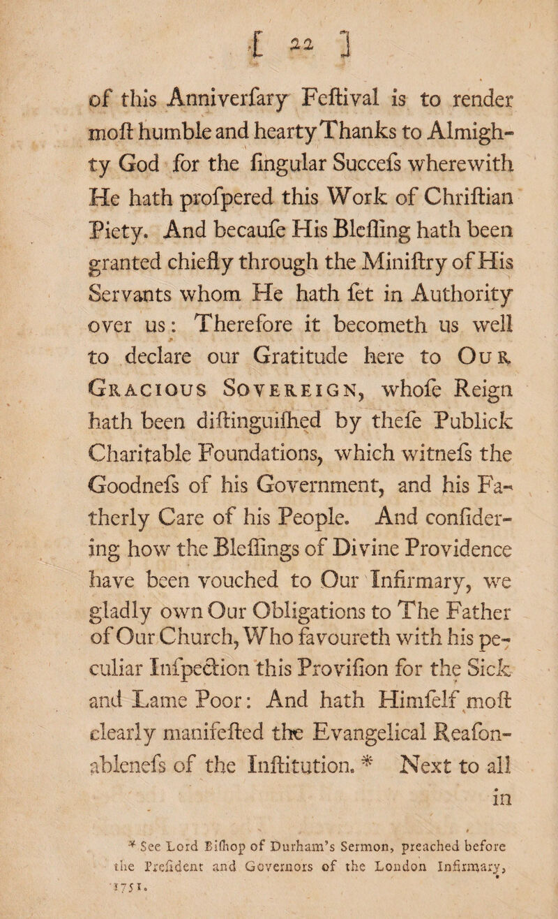 I « 3 of this Anniverfary Feftiyal is to render moft humble and hearty Thanks to Almigh- ty God for the Angular Succefs wherewith He hath profpered this Work of Chriftian Piety. And becaufe His Blefling hath been granted chiefly through the Miniftry of His Servants whom He hath fet in Authority over us: Therefore it becometh us well to declare our Gratitude here to Our Gracious Sovereign, whofe Reign hath been diftinguifhed by thefe Publicfc Charitable Foundations, which witnels the Goodnefs of his Government, and his Fa-' therly Care of his People. And confider- ing how the Blefiings of Divine Providence have been vouched to Our Infirmary, we gladly own Our Obligations to The Father of Our Church, Who favoureth with his pe¬ culiar Infpection this Provifion for the Sick and Lame Poor: And hath Himfelf moft clearly manifefted the Evangelical Reafon- ablenefs of the Inftitution. * Next to all in *$ee Lord Bifhop of Durham’s Sermon, preached before the Prefident and Governors of the London Infirmary, ' 17 5 i o