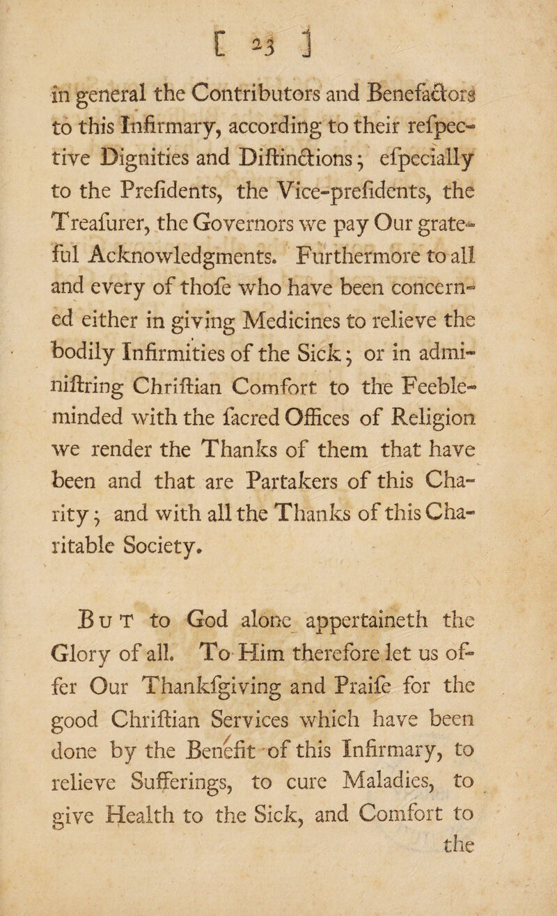 in general the Contributors and Benefactor^ to this Infirmary, according to their refpec- tive Dignities and Diftinctions; efpecially to the Prefidents, the Vice-prefidents, the Treafurer, the Governors we pay Our grate*- ful Acknowledgments* Furthermore to all and every of thofe who have been concern¬ ed either in giving Medicines to relieve the bodily Infirmities of the Sick; or in admi- niftring Chriftian Comfort to the Feeble¬ minded with the facred Offices of Religion we render the Thanks of them that have been and that are Partakers of this Cha¬ rity } and with all the Thanks of this Cha¬ ritable Society. But to God alone appertaineth the Glory of all To Him therefore let us of¬ fer Our Thankfgiving and Praife for the good Chriftian Services which have been done by the Benefit of this Infirmary, to relieve Sufferings, to cure Maladies, to give Health to the Sick, and Comfort to the