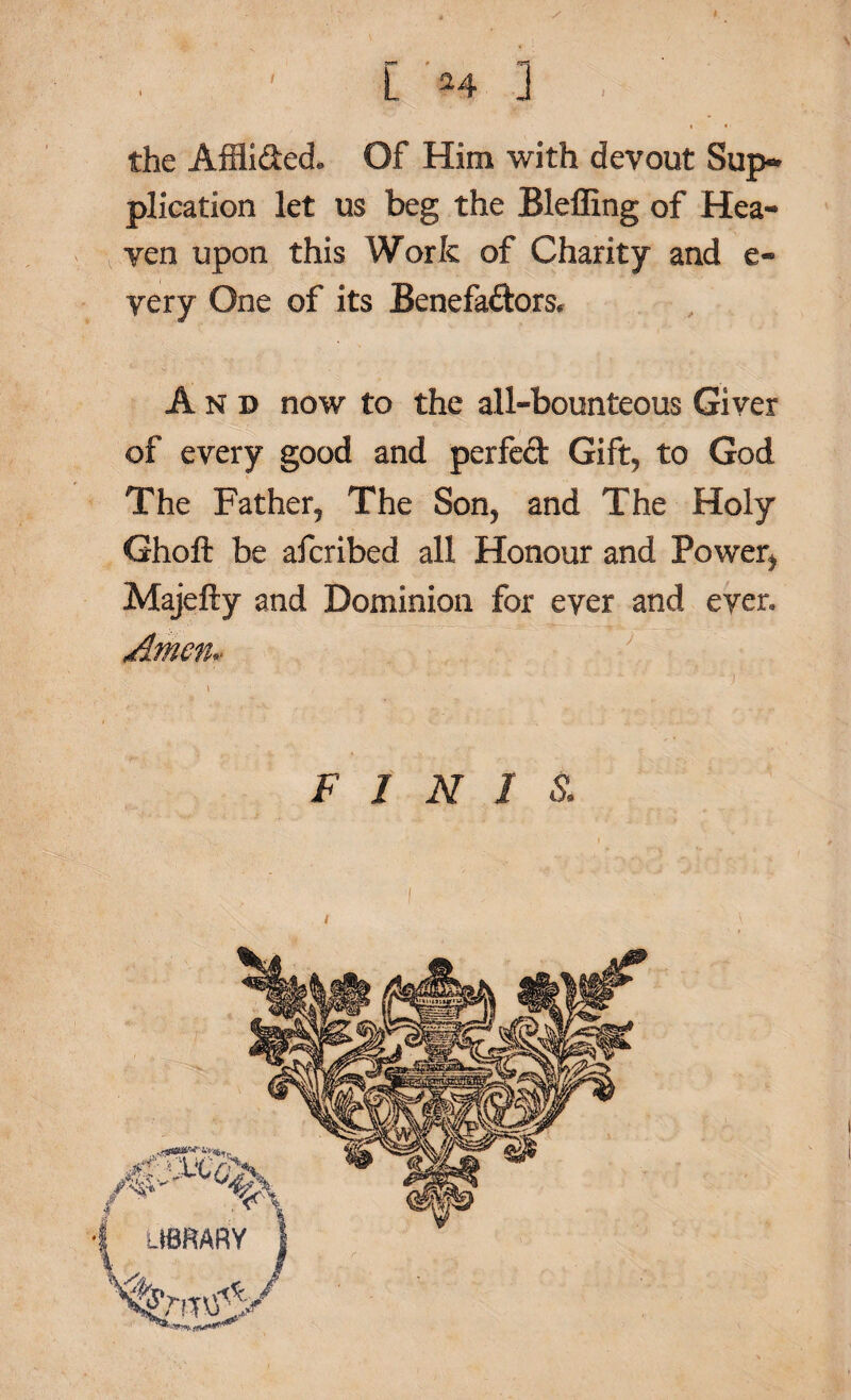 [ 24 3 , the Affii&ecL Of Him with devout Sup~ plication let us beg the Bleffing of Hea¬ ven upon this Work of Charity and e- very One of its Benefa&ors, And now to the all-bounteous Giver of every good and perfect Gift, to God The Father, The Son, and The Holy Ghoft be afcribed all Honour and Power, Majefty and Dominion for ever and ever. Amen* ••• •* '* C? ^ * 1 ' ' ^ ■' ‘y • - • ^ • ' ■ • - - 7' - -)hi- * ■ \ • , ; ° FINIS.