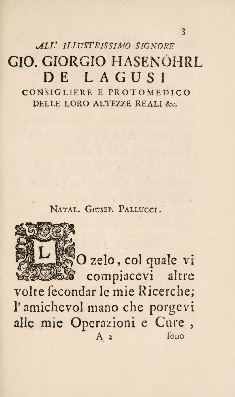 ^lV illustrissimo signore GIO. GIORGIO HASENÒHRL DE LAGOSI CONSIGLIERE E PROTOMEDICO DELLE LORO ALTEZZE REALI &c. Natal. CmsEP. Pallucci O zelo, col quale vi compiacevi altre volte fecondar le mie Ricerche; l’amichevol mano che porgevi alle mie Operazioni e Core , A 2 fono