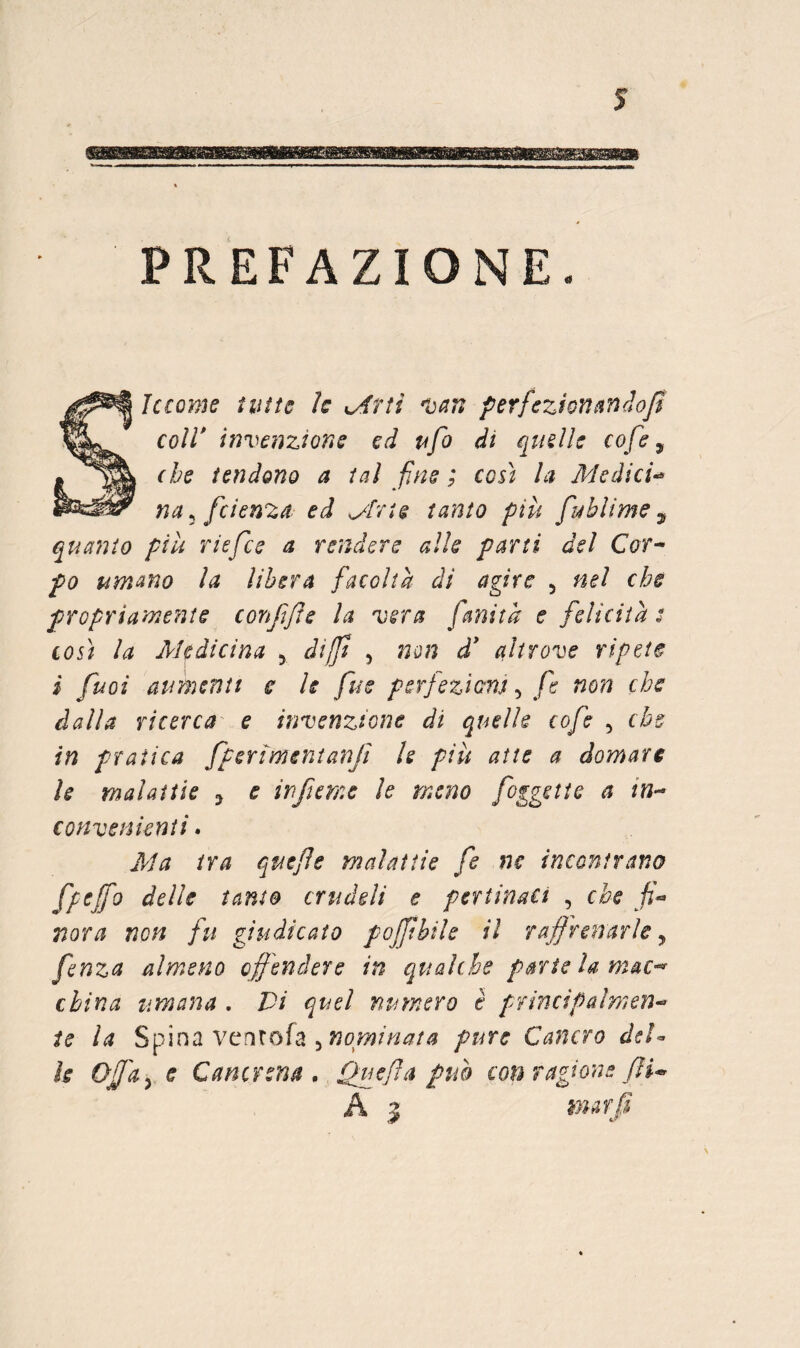 PREFAZIONE. le come tutte le KAtti perfeziontin^iojl coll* invenzione ed ufo di quelle cofe ^ (he tendono a tal fine ; così la Medici-^ na ^ fetenza ed ^Irte tanto più fublime ^ quanto più riefee a rendere alle parti del Cor^ fo umano la libera facoltà di agire , nel che propriamente conffls la vera fanita e felicità t così la Medicina ^ dift , non d* altrove ripete i fuoi aumenti e le fue perfezienj ^ fe non che dalla ricerca e invenzione di quelle cofe ^ che in pratica fperimenianfi U più atte a domare le malattie j e infteme le meno foggette a in-* convenienti. Jiha tra qmfe malattie fe ne incontrano fpeffo delle tanto crudeli e pertinaci , che fi^ mra non fu giudicato pojjtbile il raffrenarle, fenza almeno offendere in qualche parie la mac-^ china umana . Vi quel numero è principalmen*^ ie la Spina vcrjrofa 5 pure Cancro deU Is Offa^ e Cancrena , Quefa puh con ragione fU A .5 mar fi