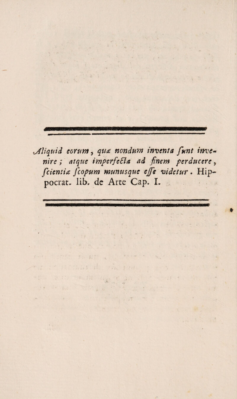 ^liquid eorum^ qua nondum indenta fnnt invem nire ; atqus imperfeBa ad finem per ducere ^ feientia feopum munusque ejfs videtur • Hip- pocrat. lib. de Arte Gap. L I |K %