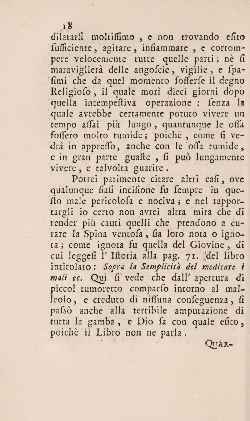 V dilatatii moltiffimo , c non trovando cfito fufficiente, agitare, infiammare , e corrom¬ pere velocemente tutte quelle parti ; nè fi maraviglierà delle angofcie, vigilie, e Ipa- fimi che da quel momento fofFerfe il degno Religiofo, il quale morì dieci giorni dopo quella intempeftiva operazione : lenza la quale avrebbe certamente potuto vivere un tempo affai più lungo , quantunque le offa fodero molto tumide ; poiché , come fi ve¬ drà in apprclTo, anche con le offa tumide ^ c in gran parte guafte , fi può lungamente vivere , e talvolta guarire . Potrei parimente citare altri cafi, ove qualunque fiali incifione fu fempre in que¬ llo male pericolofa e nociva ; e nel rappor¬ targli io certo non avrei altra mira che di render piti cauti quelli che prendono a cu¬ rare la Spina ventofa, fia loro nota o igno¬ ra ; come ignota fu quella del Giovine , di cui ieggefi r Iftoria alla pag. 71. '?del libro intitolato : 'Sopra la Semplicità del medicare i mali ec, Qu^ì fi vede che dall apertura di piccol tumoretto comparfo intorno al mal¬ leolo 3 e creduto di nilTuna confeguenza 3 fi pafsò anche alla terribile amputazione di tutta la gamba , e Dio fa con quale efito ^ poiché il Libro non ne parla. QiJÀit-