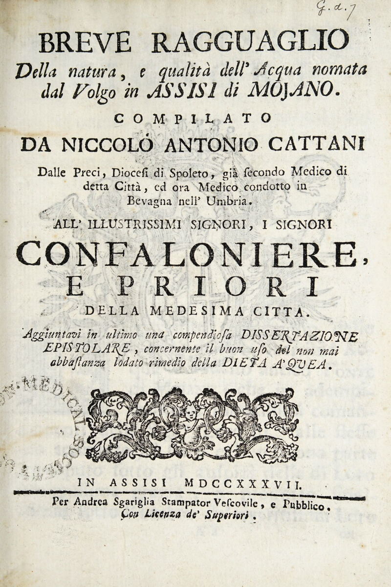 BREVE RAGGUAGLIO Della natura, e qualità dell' adequa nomata dal Folto in ASSISI di MOUJSO. COMPILATO DA NICCOLO ANTONIO CATTANI '{ e v*. v-: Dalle Preci, Diocefi di Spoleto, già fecondo Medico di detta Città, ed ora Medico condotto in ria. Bevagna nell’ ALL’ ILLUSTRISSIMI SIGNORI, I SIGNORI FRI RI DELLA MEDESIMA CITTA. V V Aggiuntavi in ultimo una compendio fa DISSEifTAZIONE EPISTO LATE , concernente il buon ufo del non mai abbajìanza lodato rimedio della DIETA A' QU E A. sWt.lt A, •• ^ S ^g. IN ASSISI MDCCXXXVII. Per Andrea Sgariglia Stampator Vefcovile, e Pubblico. Con Licenza de' Superiori . *