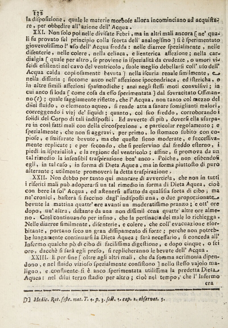 F}* la difpofizione , quale le materie morbofe alloca incominciano ad acqulft&j re , per obbedire ali’ azione dell* Acqua » XXT. Non folo poi nelle divifate Febri , ma in altri mali ancora [ ne* qua» li fui provato fui principio colla fcòrta deli’ anàlogifmo ] fi è fperimentato gtovevoiiflìmo !' ufo dell’ Acqua fredda : nelle diarree fpezialmente » nelle difenterie, nelle colere, nella celiaca, elienterica affezione; nella car¬ dialgia f quale per altro , fe proviene in ifpezialità da crudezze , o umori via feidi efiftenti nei cavo del ventricolo , fuole meglio debellarli coll* ufo dell* Acqua calda copi ofamentè bevuta ] nella ifeuria renale fimilmente, t_* nella~ diffuria ; ficcome anco nell’ affezione ipocondriaca , edittericha, o in altre limili affezioni fpafmodiche ; anzi negli fteffi moti convulfivi ; in cui anco fi loda [ come cofa da e fio fperimentata ] dal fovracitato Gffman» no<0 ,* quale faggiamente riflette? che 1* Acqua, non tanto col mezzo del di-lei fluido , o elemento aqueo » fi rende atta a fanare fomiglianti malori, correggendo i vizj de’ liquidi ; quanto ? col fuo freddo, corroborando i foiidi del Corpo di tali indifpofti ; Ed avverte di più » doverli ella ufurpa» re in così fatti mali con della circofpezione ? e particolar regolamento ; e fpezialmente , che non fi aggravi*, per primo, lo ftomaco fubito con co- piofe, e Iraifurate bevute, ma che quelle fieno moderate, e fiicceflìva» niente replicate ; e per fecondo, che fi prefervino dal freddo elìerno, i piedi.in ifpezialità, e Ja regione del ventricolo ; affine, fi promova da un tal rimedio la infenfibil trafpirazione ben9anco . Poiché , non efibendofi , egli, in tal cafo , in forma di Dieta Aquea , ma in forma piuttofto di puro alterante ; utilmente promoverà la detta trafpirazione » XXII. Non debbo per tanto qui mancare di avvertirla, che non in tutti I riferiti mali può adoperarli un tal rimedio in forma di Dieta Aquea, cioè con bere la fol’Acqua , ed attenerli affatto da quaififia forta di cibo ; ma ne’cronici, batterà fi faccino dagl’ indifpofti una, o due proporzionate»» bevute la mattina quattr’ ©re avanti un moderatilfimo pranzo ; e ott* ore dopo, uu’altra, dittante da una non dittimi! cena quattr'altre ore alme¬ no . Così continuando per infino , che la pertinacia del male Io richiegga * Nelle diarree fimilmente, difenterie, e colere, che colf evacuazione elòr» bitante , portano feco un gran diflipamento di forze ; perche non potreb¬ be lungamente continuarfi la Dieta Aquea ; farà neceffario, fi conceda all* Infermo qualche pò di cibo di facilifiìma digeftione, e dopo cinque , Q fei ore-, dacché fi farà egli prefo» fi replicheranno le bevute dell’ Acqua . XXIIb E per fine [ oltre agli altri mali, che da fomma acrimonia dipen¬ dono , e nel fluido viziofo fpezialmente confiftono ] nello tteffo vajolo ma¬ ligno, e confluente-fi è anco fperimentata utililfima la predetta Dieta-» Aquea; nel diluì terzo ftadio per altro; cioè nel tempo,* che l’Infermo era ; 4 ■ * < ©• ' * ’<:• f ' ' ; •