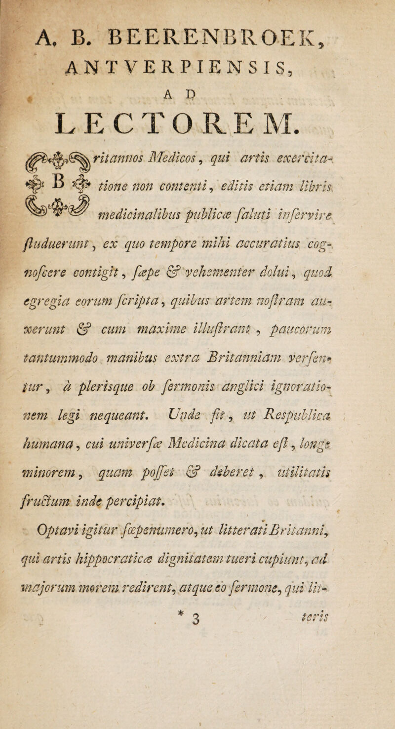 A, B. BEEFvENBRGEK, ANT verpiensis, A D LECTOREM. ritannos Medicos, qui artis exercita B tione non contenti, editis etiam libris, medicinalibus publicce faluti 'infervire fluduerunt, ex quo tempore mihi accuratius cog- nofcere contigit, fcepe & vehementer dolui, egregia eorum [cripta, quibus artem noflram au¬ xerunt & a///; maxime illuftrant , paucorum tantummodo manibus extra Britanniam verfen* it plerisque ob fermonis anglici ignoratio¬ nem legi nequeant. Unde fit, ut Respublica humana, cz/i univerfce Medicina dicata efi, minorem ? poffet & deberet, utilitatis fructum inde percipiat. Op tavi igitur [cepenumero, ut litterati Britanni, qui artis hippocraticce dignitatem tueri cupiunt, majorum morem redirent, fer mone, qui Ut- 3