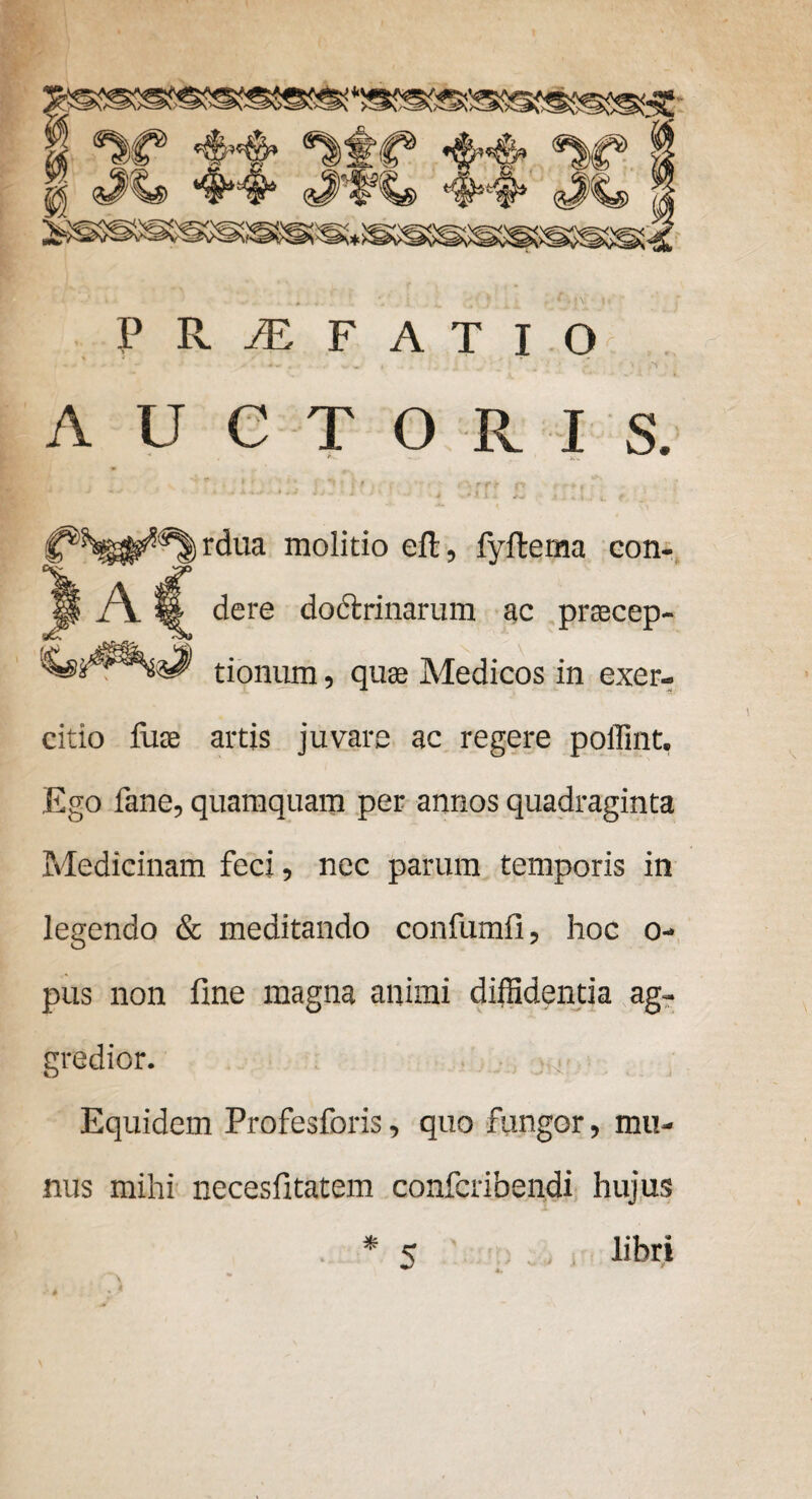 PRiEFATIO . -. - - •* s „ , , ^ v ■ • • AUCTORIS. A rdua molitio eft, fyftema con¬ dere doftrinarum ac pracep- \ \ tionum, quae Medicos in exer¬ citio luae artis juvare ac regere poffint. Ego fane, quamquam per annos quadraginta Medicinam feci, nec parum temporis in legendo & meditando confumfi, hoc o- pus non fine magna animi diffidentia ag¬ gredior. Equidem Profesforis, quo fungor, mu¬ nus mihi necesfitatem confcribendi hujus libri