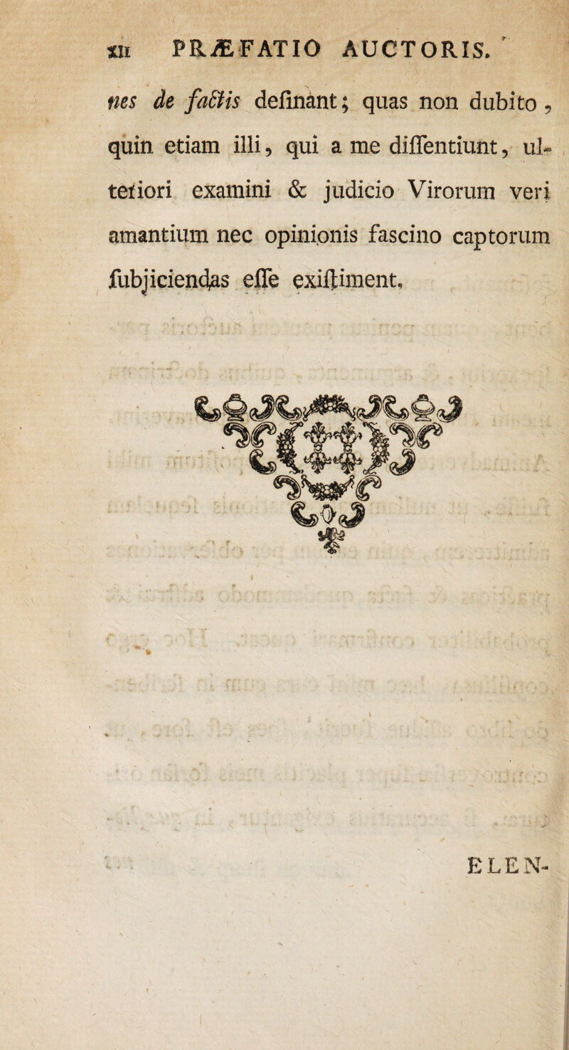 nes de fait is delinant; quas non dubito, quin etiam illi, qui a me diffentiunt, ul¬ teriori examini & judicio Virorum veri amantium nec opinionis fascino captorum fubjiciend|as efle exiftiment. E L E N-