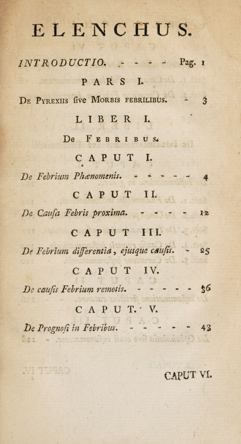 ELENCHUS. INTRODUCTIO. - - * Pag. i PARS I. De Pyrexiis five Morbis febrilibus. - § LIBERI. De Febribus* y. - .;<■*. Ii. V CAPUT I. * De Febrium Phaenomenis. ----- 4 CAPUT II. /)e Caufa Febris proxima. - - 12 CAPUT III. De Febrium differentia, ejusque cau/is. - 25 CAPUT IV. *' - .*r v De caufis Febrium remotis. - - - - - **' w - - V-* > .... i* • v. * . * • s - V 4' < - C A P U T.' V. J ' j ) } De Prognofi in Febribus. - - - - ~ 43 CAPUT VI.