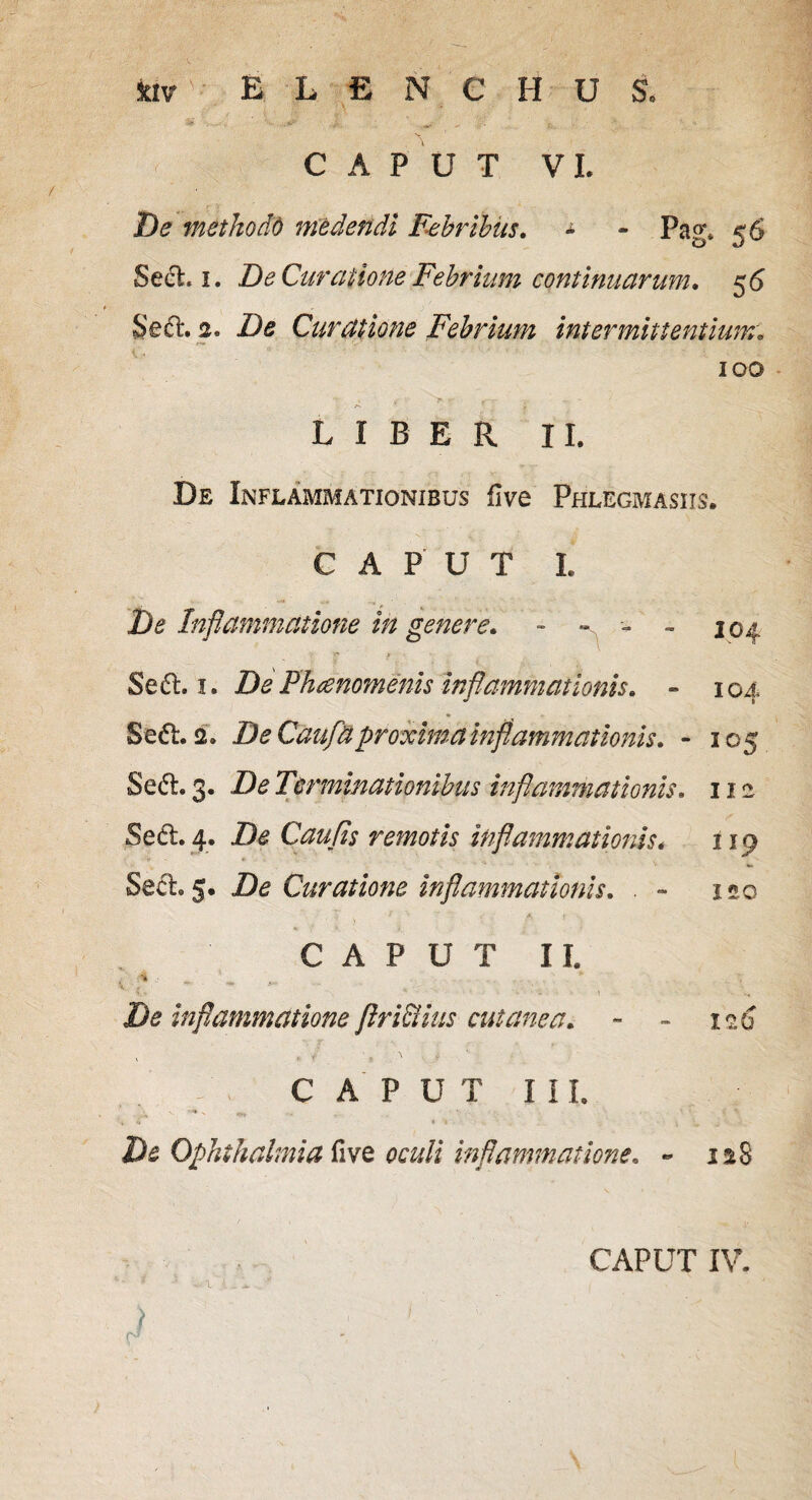 ktv ELENCHUS. CAPUT VI. De methodo medendi Febribus• - - Pag* 56 Sed. 1. De Curatione Febrium continuarum. 56 Sed:. 2. De Curatione Febrium intermittentium. 100 LIBER II. De Inflammationibus five Phlegmasiis. CAPUT L De Inflammatione in genere» - - - 104. Sed, 1. De Phaenomenis inflammationis» - 104 Sed. 2. De Gaufnproxima inflammationis» - 105 Sed. 3. De Terminationibus inflammationis» 11 e Sed. 4. De Caufis remotis inflammationis. 119 Sed. 5. De Curatione inflammationis» . - 120 CAPUT II. * - % ' * ** .r V - * • ' ' ' 'i \ De inflammatione firi&ius cutanea. - - iz6 CAPUT III. ' ' 4 * i *J * » . De Ophthalmia five oculi inflammatione» - is8 ) r