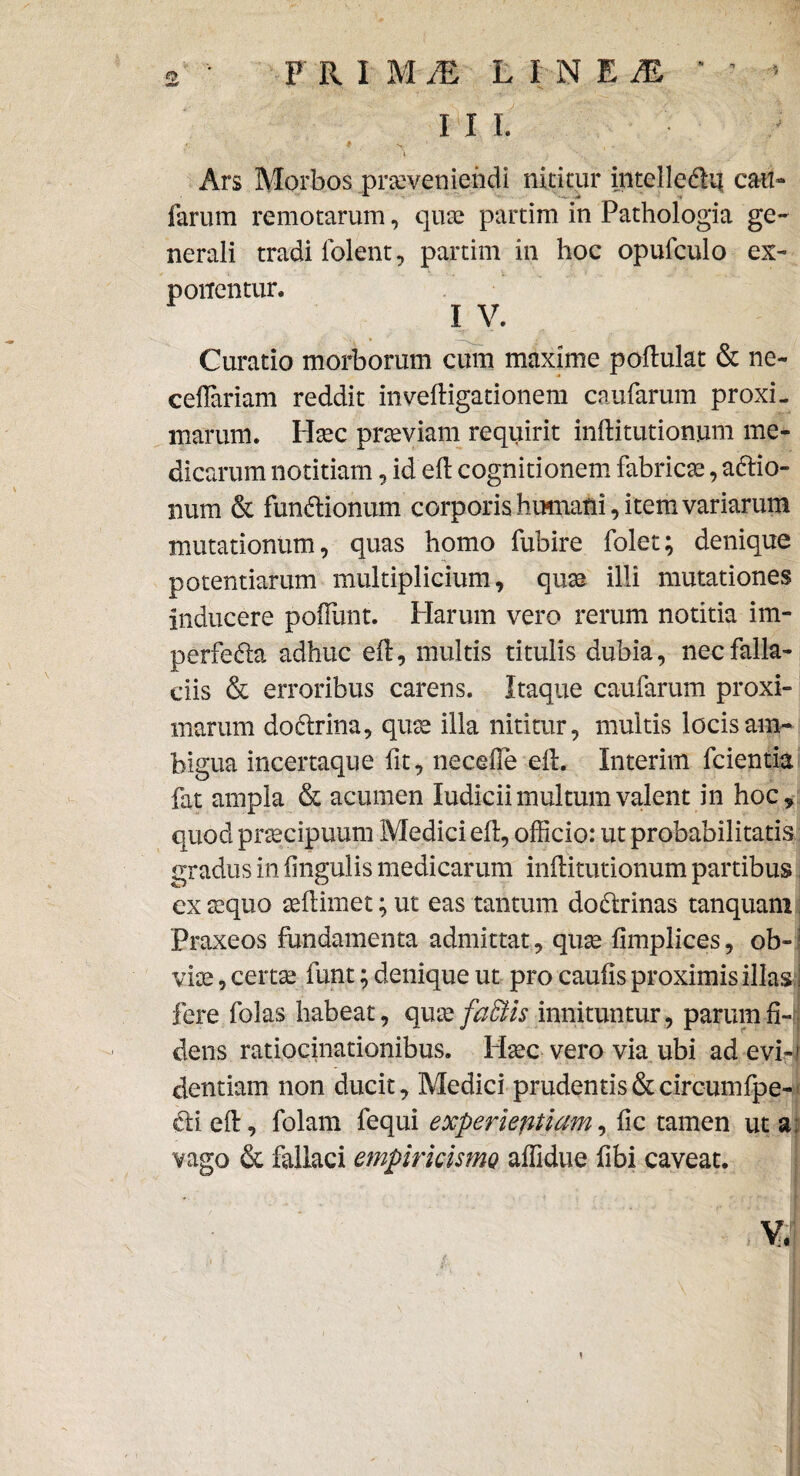 III. \ ' Ars Morbos proveniendi nititur intelle&ii cau¬ larum remotarum, quo partim in Pathologia ge¬ nerali tradi lolent, partim in hoc opufculo ex¬ ponentur. I V. Curatio morborum cum maxime poftulat & ne- cellariam reddit inveftigationem caularum proxi¬ marum. Hoc proviam requirit inftitutionum me¬ dicarum notitiam , ideft cognitionem fabrico, afrio- num & fundlionum corporis humani, item variarum mutationum, quas homo fubire folet; denique potentiarum multiplicium, quo illi mutationes inducere poliunt. Harum vero rerum notitia im- perfedla adhuc eft, multis titulis dubia, nec falla¬ ciis & erroribus carens. Itaque caufarum proxi¬ marum dodtrina, quo illa nititur, multis locis am¬ bigua incertaque fit, necelle ell. Interim fcientia fat ampla & acumen ludicii multum valent in hoc, quod procipuum Medici eft, officio: ut probabilitatis gradus in lingulis medicarum inftitutionum partibus ex oquo ollimet; ut eas tantum dodlrinas tanquani Praxeos fundamenta admittat, quo limplices, ob-! vio, certo funt; denique ut pro caulis proximis illas j fere folas habeat, quo faffiis innituntur, parum fi-; dens ratiocinationibus. Hoc vero via ubi ad evi-i dentiam non ducit, Medici prudentis & circumfpe- dii eft, folam fequi experientiam, fic tamen ut a; vago & fallaci empiricismo affidue fibi caveat.