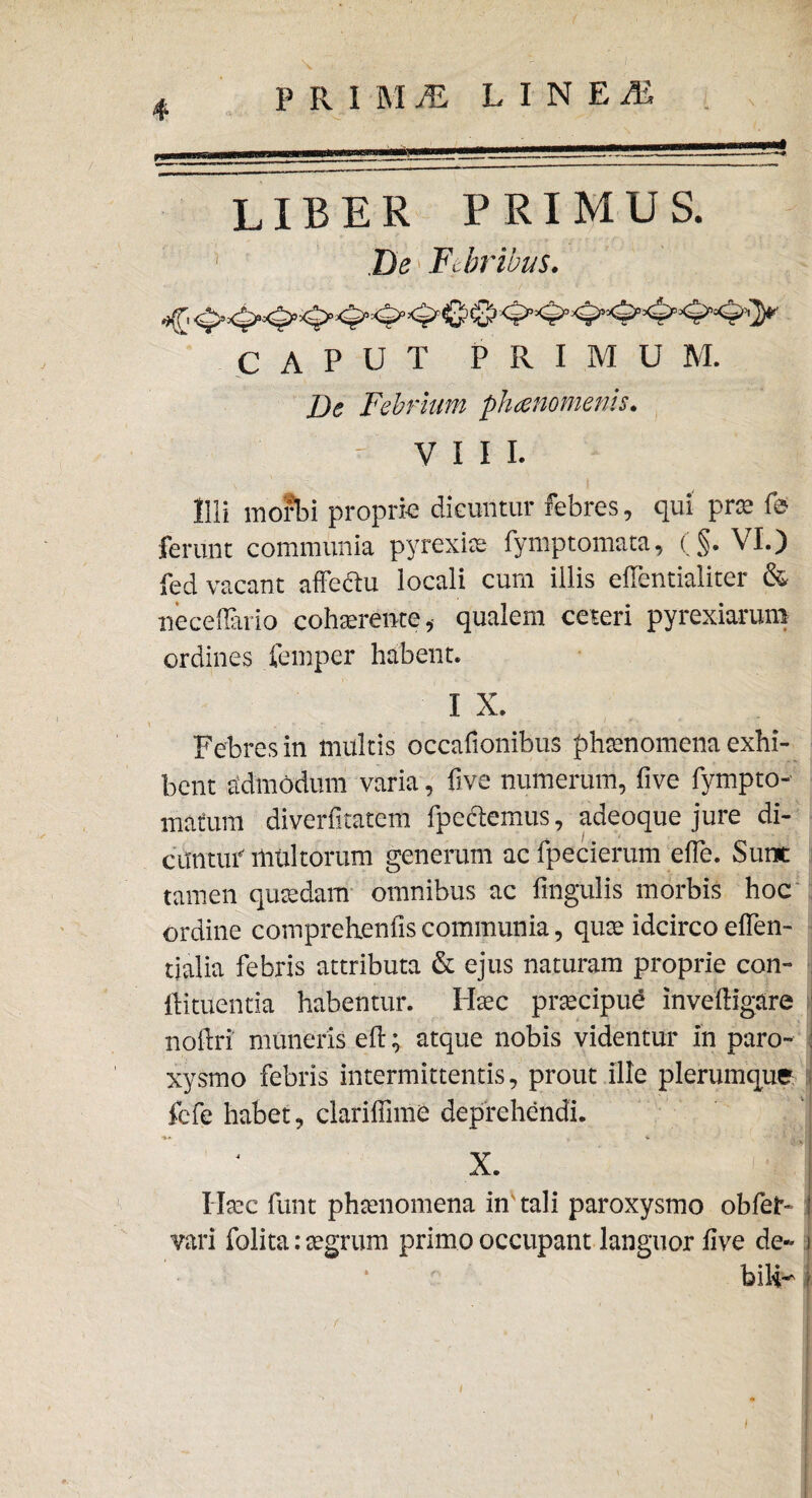 PRIMjE LINEiE *4 LIBER PRIMUS. Be Febribus. CAPUT PRIMUM. De Febrium phaenomenis. - VIII. Illi morti proprie dicuntur febres, qui prae fef ferunt communia pyrexias fymptomata, (§. VI.) fed vacant affectu locali cum illis effentialiter & neceflario cohaerente, qualem ceteri pyrexiarum ordines fernper habent. I X. Febres in inultis occafionibus phaenomena exhi¬ bent admodum varia, live numerum, five fympto- mafum diverfitatem fpedemus, adeoque jure di¬ cuntur’ multorum generum ac fpecierum effe. Sunt tamen quaedam omnibus ac lingulis morbis hoc ordine comprehenfis communia, quae idcirco effen- tialia febris attributa & ejus naturam proprie con- ftituentia habentur. Haec praecipue Inveftigare noffri muneris e fi; atque nobis videntur in paro- ; xysrno febris intermittentis, prout ille plerumque fefe habet, clariffime deprehendi. ■*' • . ‘ 4*1 X. Haec funt phaenomena in'tali paroxysmo obfet- vari folita: aegrum primo occupant languor five de- j bili- | / •