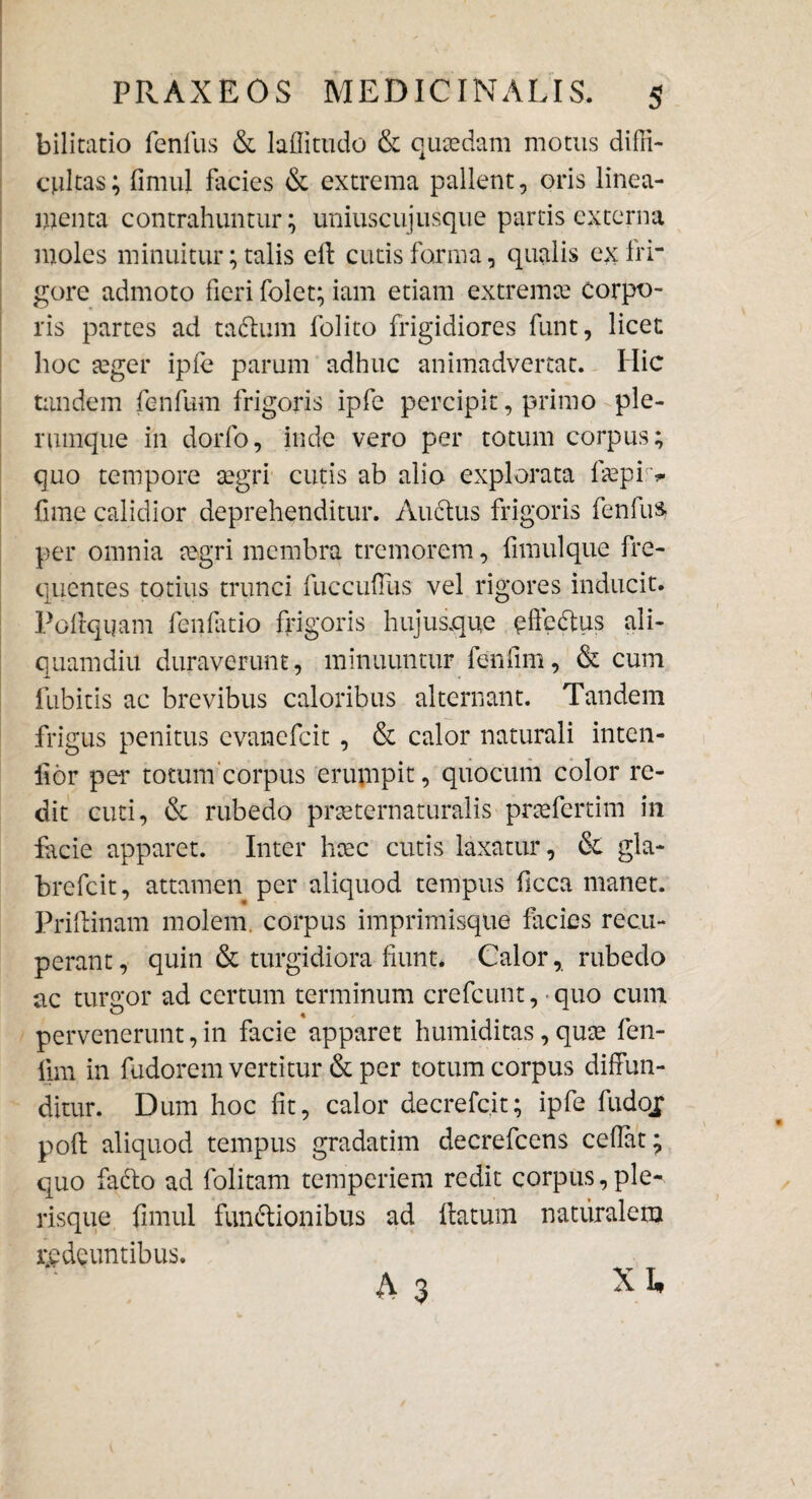 bilitatio fenilis & laffitudo & quadam motus diffi¬ cultas ; fimul facies & extrema pallent, oris linea¬ menta contrahuntur; uniuscujusque partis externa moles minuitur; talis efl cutis forma, qualis ex fri¬ gore admoto fieri folet; iam etiam extremce corpo¬ ris partes ad tadlum folito frigidiores funt, licet hoc teger ipfe parum adhuc animadvertat. Hic tandem fenfum frigoris ipfe percipit, primo ple¬ rumque in dorfo, inde vero per totum corpus; quo tempore aegri cutis ab alio explorata faepir* fime calidior deprehenditur. Auctus frigoris fenfua per omnia segri membra tremorem, fimulque fre¬ quentes totius trunci fuccuffus vel rigores inducit. Poftqqam fenlatio frigoris hujusque qffcdtus ali¬ quamdiu duraverunt, minuuntur fenfim, & cum Cubicis ac brevibus caloribus alternant. Tandem frigus penitus evanefeit , & calor naturali inten- ilor per totum corpus erumpit, quotum color re¬ dit cuti, & rubedo praeternaturalis pnefertim in facie apparet. Inter heee cutis laxatur, & gla- brefeit, attamen per aliquod tempus ficca manet. Prillinam molem, corpus imprimisque facies recu¬ perant, quin & turgidiora fiunt* Calor, rubedo ac turgor ad certum terminum crefcunt, quo cum pervenerunt, in facie apparet humiditas, qute fen- fim in fudorem vertitur & per cotum corpus diffun¬ ditur. Dum hoc fit, calor decrefc.it; ipfe fudoj poft aliquod tempus gradatim decrefcens cedat^ quo facio ad folitam temperiem redit corpus,ple- risque fimul fun&ionibus ad flatum naturalem redeuntibus. A 3 XL