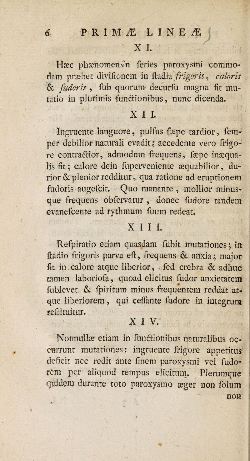 ' XI. lixc phamomen&m feries paroxysmi commo¬ dam praebet divifionem in ftadia frigoris, caloris & fudoris , flib quorum- decurfu magna fit mu¬ tatio in plurimis -funttionibus, nunc dicenda. XII Ingruente languore, pulfus fxpe tardior, fem- per debilior naturali evadit; accedente vero frigo¬ re contractior, admodum frequens, ftepe inaequa¬ lis fit; calore dein fuperveniente aequabilior, du¬ rior & plenior redditur, qua ratione ad eruptionem fudoris augefcit. Quo manante , mollior minus- que frequens obfervatur , donec fudore tandem evanefcente ad rythmum fuum redeat» X I I L Pvefpiratio etiam quasdam fubit mutationes; in fladio frigoris parva eft, frequens & anxia; major fit in calore atque liberior, fed crebra & adhuc tamen laboriofa, quoad elicitus fudor anxietatem fublevet & fpiritum minus frequentem reddat at¬ que liberiorem, qui eeflante fudore in integrum xeftituitur. X I V. Nonnullae edam in fun&ionibus naturalibus oc¬ currunt mutationes: ingruente frigore appetitus deficit nec redit ante finem paroxysmi vel fudo- rem per aliquod tempus elicitum. Plerumque quidem durante toto paroxysmo aeger non folum non *