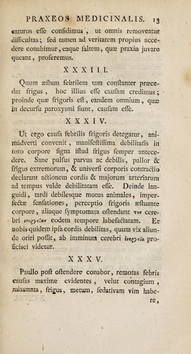 caturos efie confidimus , ut omnis removeatur difficultas; fed tamen ad veritatem propius acce¬ dere conabimur, eaque faltem, qux praxin juvare queant, proferemus. xxxi 1,1. € * I • Quum aeflum febrilem tam conllanter pnecc- dat frigus , hoc illius die caufam credimus; proinde qux frigoris ell, eandem omnium, qute in decurfu paroxysmi fiunt, caufam efie. XXXIV. Ut ergo caufa febrilis frigoris detegatur, ani¬ madverti convenit, manifefliffima debilitatis iit toto corpore ligna illud frigus femper antece¬ dere. Sane pulfus parvus ac debilis, pallor & frigus extremorum, & uftiverli corporis contradlio declarant adtionem cordis & majorum arteriarum ad tempus valde debilitatam efie. Deinde lan¬ guidi, tardi debilesque motus animales, imper- fe&se fenfationes, perceptio frigoris aelluante corpore, aliaque fymptomata ollendunt mv cere¬ bri iv^yuAv eodem tempore labefadatam. Er nobis quidern ipfa cordis debilitas, quum vix aliun¬ de oriri poflit, ab imminuta cerebri m^yuct pro¬ ficisci videtur. XXXV. Paullo poli ollendere conabor, remotas febris i 9 caufas maxime evidentes , velut contagium , miasmata, frigus, metum? fedativam vim habe- • ' ' t re, 1