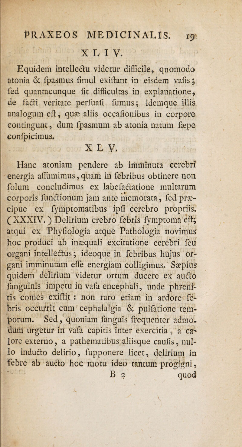 X L I V. Equidem intelledlu videtur difficile, quomodo atonia & fpasmus timui exidant in eisdem vatis; fed quantacunque (it difficultas in explanatione, de faCti veritate perfuafi fumus; idemque illis analogum ed, qua? aliis occationibus in corpore contingunt, dum fpasmum ab atonia natum faepe confpicimus. X L V. Hanc atoniam pendere ab imminuta cerebri energia adumimus, quam in febribus obtinere non folum concludimus ex labefactatione multarum * • corporis funCtionum jam ante memorata, fed prae¬ cipue ex fymptomatibus ipfi cerebro propriis. ( XXXIV.) Delirium crebro febris fymptoma ed; atqui ex Phyfiologia atque Pathologia novimus hoc produci ab inaequali excitatione cerebri feu organi intelledtus; ideoque in febribus hujus or¬ gani imminutam ede energiam colligimus. Saepius quidem delirium videtur ortum ducere ex auCto fanguinis impetu in vafa encephali, unde phreni¬ tis comes exidit : non raro etiam in ardore fe¬ bris occurrit cum cephalalgia & pulfatione tem¬ porum. Sed, quoniam fanguis frequenter admo¬ dum urgetur in vafa capitis inter exercitia, a ca** lore externo, a pathematibus aliisque cautis, nul¬ lo induCto delirio, fupponere licet, delirium in febre ab auCto hoc motu ideo tantum progigni, B 2 quod v