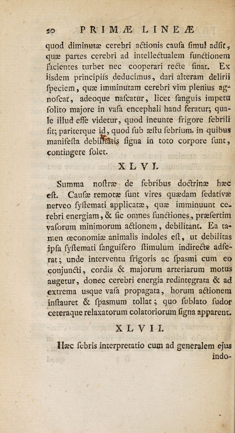 quod diminutae cerebri a&ionis canfa limu! adfiC-5 quas partes cerebri ad intellectualem functionem facientes turbet nec cooperari reCte finat. Ex iisdem principiis deducimus, dari alteram delirii fpeciem, quae imminutam cerebri vim plenius ag- nofcat, adeoque nafcatur, licet fanguis impetd Polito majore in vafa encephali haud feratur; qua¬ le illud efFe videtur, quod ineunte frigore febrili fit; pariterque id,quodfub aellu febrium, in quibus inanifefta debifetis ligna in toto corpore funt, contingere folet. X L V L Summa n.oftrae- de febribus doctrinae haec eft. Caufae remotae funt vires quaedam fedativae nefveo fyftemati applicatae, quae imminuunt ce¬ rebri energiam, & fic omnes funCtiones, prsefertim vaforum minimorum aCtionem, debilitant. Ea ta¬ men oeconomiae animalis indoles elf, ut debilitas ipfa fyflemati fanguifero (limulum indireCte adfe- rat; unde interventu frigoris ac fpasmi cum eo conjunCli, cordis & majorum arteriarum motus augetur, donec cerebri energia redintegrata & ad extrema usque vafa propagata, horum aClionem inftauret & fpasmum tollat; quo fublato fudor ceteraque relaxatorum colatoriorum ligna apparent, X L V I L Haec febris interpretatio cum ad generalem ejus indo-