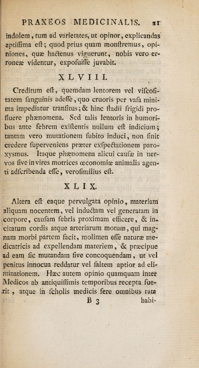 indolem, tum ad varietates, ut opinor, explicandas aptiffima eft; quod prius quam monftremus, opi¬ niones, quae hacftenus viguerunt, nobis vero er¬ roneae videntur, expofuifte juvabit. XIVIIL * Creditum eft, quemdam lentorem vel vifcofi- tatem fanguinis adefte,quo cruoris per vafa mini¬ ma impediatur tranfitus;& hinc ftadii frigidi pro¬ fluere phaenomena. Sed talis lentoris in humori¬ bus ante febrem exiftentis nullum eft indicium; tantam vero mutationem fubito induci, non finit credere fuperveniens praeter exfpe&ationem paro¬ xysmus. Itaque phaenomena alicui caufae in ner¬ vos five in vires motrices oeconomiae animalis agen¬ ti adlcribenda effe, verofimilius eft. X L I X. Altera eft eaque pervulgata opinio, materiam aliquam nocentem, vel indu&am vel generatam in corpore, caufam febris proximam efficere, & in¬ citatum cordis atque arteriarum motum, qui mag¬ nam morbi partem facit, molimen efte naturae me- dicatricis ad expellendam materiem, & prsecipue ad eam fic mutandam five concoquendam, ut vel penitus innocua reddatur vel faltetn aptior ad eli* minationem. Haec autem opinio quamquam inter Medicos ab antiquiftimis temporibus recepta fue¬ rit , atque in fcholis medicis fere omnibus rata B 3 habi-