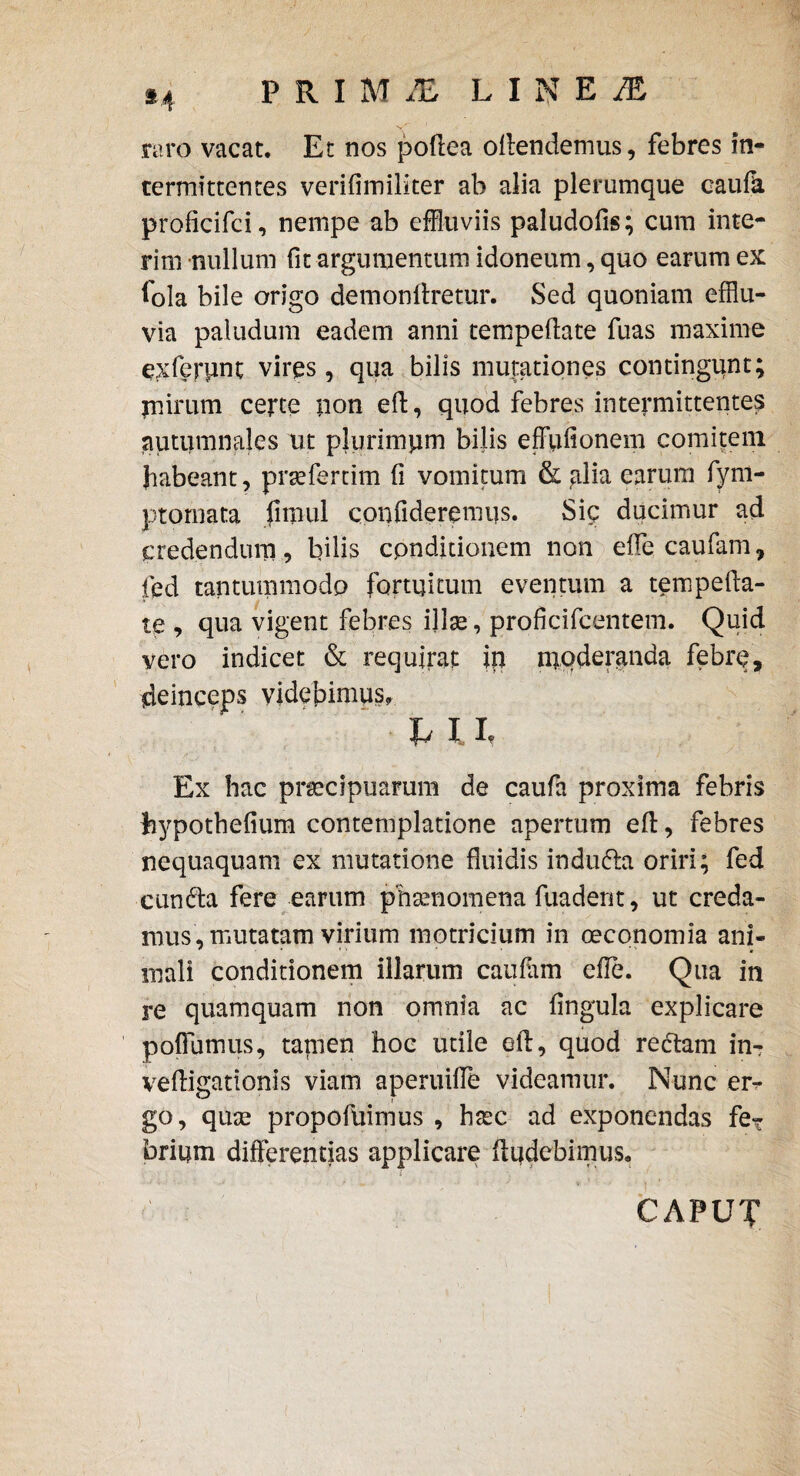 raro vacat. Et nos podea odendemus, febres in¬ termittentes veridmiliter ab alia plerumque caufli proficifci, nempe ab effluviis paludods; cum inte- rim nullum fit argumentum idoneum, quo earum ex fola bile origo demondretur. Sed quoniam efflu¬ via paludum eadem anni tempedate fuas maxime exferiint vires , qua bilis mutationes contingunt; jnirum certe iion ed, quod febres intermittentes autumnales ut pjurimpm bilis effudonem comitem habeant, praeferam d vomitum & alia earum fyni- ptomata fitnul confideremus. Sic ducimur ad credendum, bilis conditionem non ede caufam, fed tantummodo fortuitum eventum a tempeda¬ te , qua vigent febres ijlae, prqficifcentem. Quid vero indicet & requirat in nrqderanda febre, deinceps videbimus, h I I, Ex hac praecipuarum de caufa proxima febris hypothedum contemplatione apertum ed, febres nequaquam ex mutatione fluidis indufta oriri; fed cundta fere earum phaenomena fuadent, ut creda¬ mus, mutatam virium motricium in oeconomia ani¬ mali conditionem illarum caudrni ede. Qua in re quamquam non omnia ac dngula explicare poffumus, tamen hoc utile ed, quod rectam in- vedigationis viam aperuiffe videamur. Nunc er^ go, quae propofuimus , haec ad exponendas feT brium differentias applicare ftudebimus. CAPUT