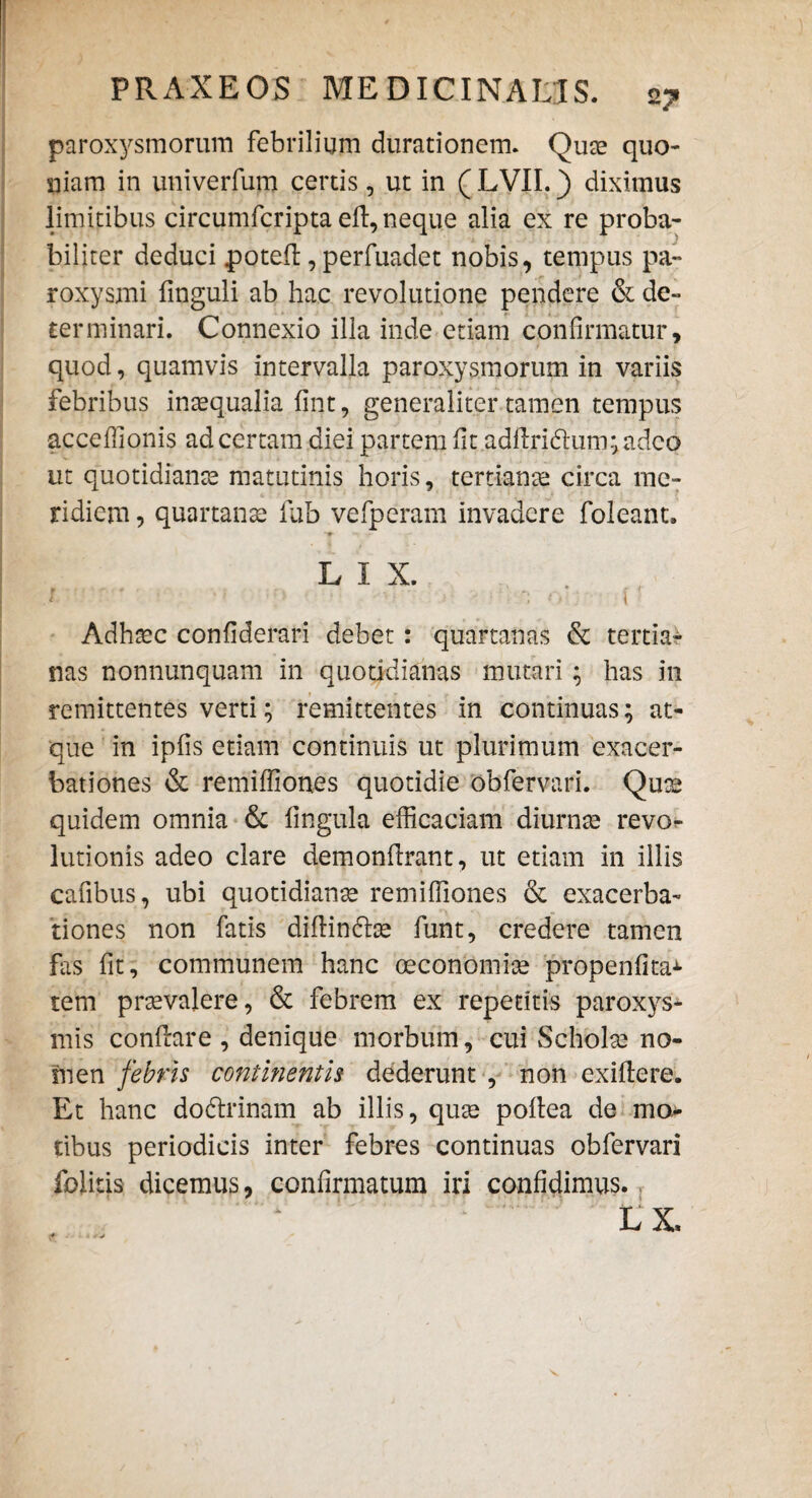 paroxysmorum febrilium durationem. Quae quo¬ niam in univerfum certis, ut in ( LVII.) diximus limitibus circumfcripta elt, neque alia ex re proba¬ biliter deduci potefl, perfuadet nobis, tempus pa¬ roxysmi finguli ab hac revolutione pendere & de¬ terminari. Connexio illa inde etiam confirmatur, quod, quamvis intervalla paroxysmorum in variis febribus inaequalia fint, generaliter tamen tempus acceffionis ad certam diei partem fit adftri<5tum;adec> ut quotidianae matutinis horis, tertianae circa me¬ ridiem , quartanae fub vefperam invadere foleant. L 1 X. . , i > i   ' ' ] f ,< 1 Adhaec confiderari debet : quartanas & tertia¬ nas nonnunquam in quotidianas mutari; has in remittentes verti; remittentes in continuas; at¬ que in ipfis etiam continuis ut plurimum exacer¬ bationes & remiffiones quotidie obfervari. Quae quidem omnia & fingula efficaciam diurnae revo¬ lutionis adeo clare demonftrant, ut etiam in illis cafibus, ubi quotidianae remiffiones & exacerba¬ tiones non fatis diflindhe funt, credere tamen fas fit, communem hanc oeconomiae propenfita* tem praevalere, & febrem ex repetitis paroxys¬ mis conflare , denique morbum, cui Scholae no¬ men febris continentis dederunt , non exiftere. Et hanc dodtrinam ab illis, quae pollea de mon¬ tibus periodicis inter febres continuas obfervari folitis dicemus, confirmatum iri confidimus. LX,