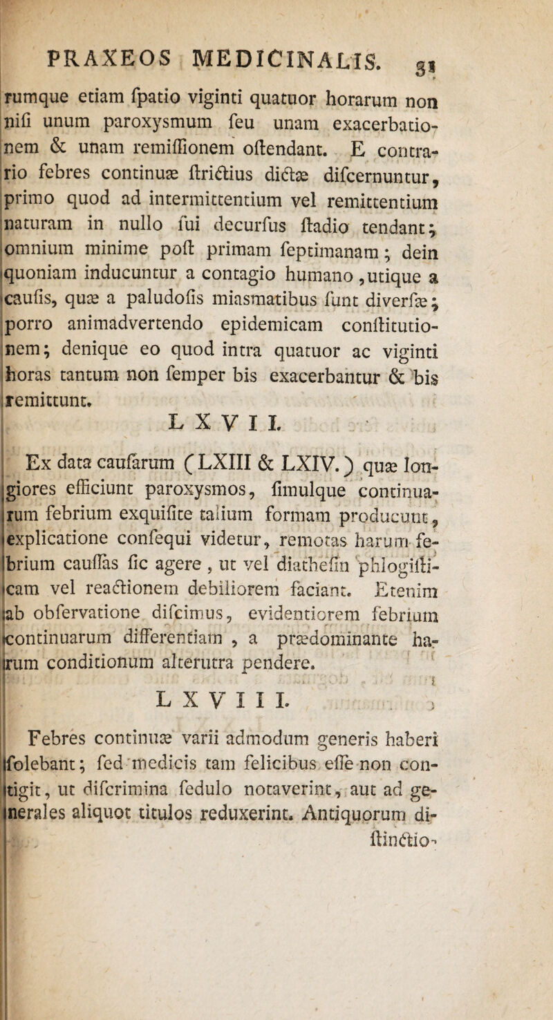 rumque etiam fpatio viginti quatuor horarum non nifi unum paroxysmum feu unam exacerbatio¬ nem & unam remiffionem offendant. E contra¬ rio febres continuae Aridius dito difcernuntur, primo quod ad intermittentium vel remittentium naturam in nullo fui decurfus ftadio tendant; omnium minime poff primam feptimanam; dein ^quoniam inducuntur a contagio humano , utique a •caulis, quae a paludofis miasmatibus funt diverffe; porro animadvertendo epidemicam conffitutio- nem; denique eo quod intra quatuor ac viginti horas tantum non femper bis exacerbantur & bis remittunt. LXVIL : Ex data caufarum ( LXIII & LXIV.) quse Ion- igiores efficiunt paroxysmos, fimulque continua; jrum febrium exquifite talium formam producunt , jexplicatione confequi videtur, remotas harum fe- (brium caudas fic agere , ut vel diatheiin phlogiffi- <cam vel readionem debiliorem faciant. Etenim iab obfervatione difcimus, evidentiorem febrium «continuarum differentiam , a praedominante ha- irum conditionum alterutra pendere. LXVIIL j Febres continuae' varii admodum generis haberi Ifolebant; fed medicis tam felicibus effe non con- jtigit, ut difcrimina fedulo notaverint, aut ad ge- inerales aliquot titulos reduxerint. Antiquorum di- L: , ftindio-