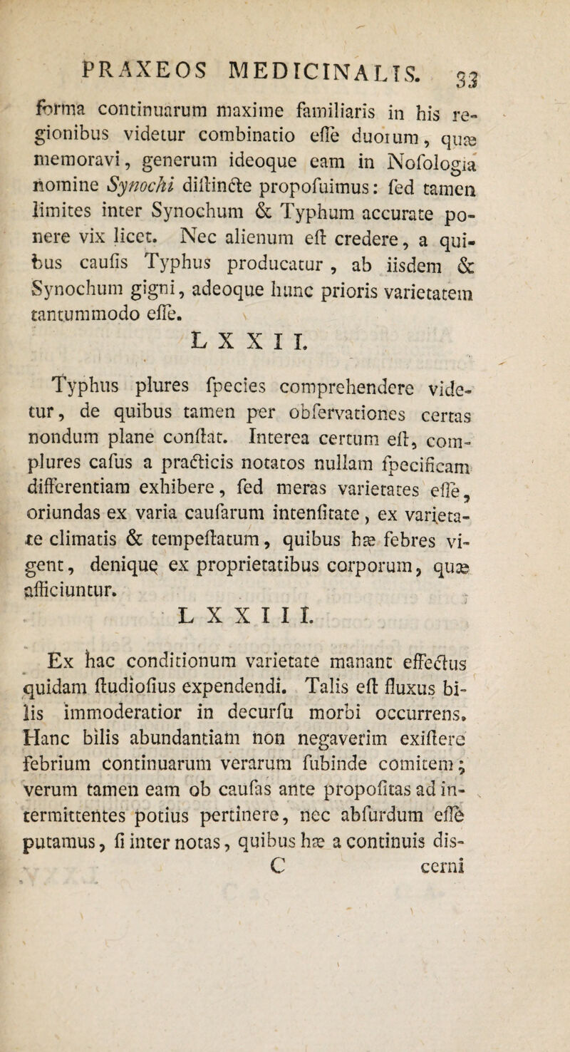 forma continuarum maxime familiaris in his re¬ gionibus videtur combinatio efie duoium, qute memoravi, generum ideoque eam in Nofologia nomine Synochi didin&e propofuimus: fed tamen limites inter Synochum & Typhum accurate po¬ nere vix licet. Nec alienum ed credere, a qui¬ bus caulis Typhus producatur , ab iisdem & Synochum gigni, adeoque hunc prioris varietatem tantummodo efle. L X X I L Typhus plures fpecies comprehendere vide¬ tur, de quibus tamen per obfervationes certas nondum plane condat. Interea certum ed, com¬ plures cafus a pra&icis notatos nullam lpecificam differentiam exhibere, fed meras varietates ede, oriundas ex varia caularum intenfitate, ex varieta¬ te climatis & tempedatum, quibus hse febres vi¬ gent, deniquq ex proprietatibus corporum, quie afficiuntur. L X X I I I. Ex hac conditionum varietate manant effedus quidam dudiodus expendendi. Talis ed duxus bi¬ lis immoderatior in decurfu morbi occurrens. Hanc bilis abundantiam non negaverim exidere febrium continuarum verarum fubinde comitem; verum tamen eam ob caufas ante propodtas ad in¬ termittentes potius pertinere, nec abfurdum ede putamus, fi inter notas, quibus has a continuis dis- C cerni