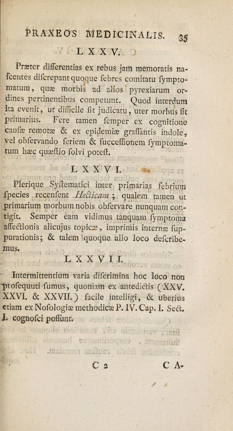 L X X V.\ 'J f * Praeter differendas ex rebus jam memoratis na- Fcentes difcrepant quoque febres comitatu fympto- matum, qua? morbis ad alios pyrexiarum or¬ dines pertinentibus competunt. Quod interdum ita evenit, ut difficile fit judicatu, uter morbus fit primarius. Fere tamen femper ex cognitione caufie remota? & ex epidemia? grafiantis indole, vel obfervando feriem & fuccefiionem fymptorna¬ tum ha?c qua?ftio folvi potefl. L X X V L ** ■'  •- ■ ’ ' *:  I', - ... Plerique Syftematici inter primarias febrium fpecies recenfent He&icam; qualem tamen ut primarium morbum nobis obfervare nunquam con¬ tigit. Semper eam vidimus tanquam fymptoma affectionis alicujus topice., imprimis interna? fup- purationis; & talem quoque, alio loco defcribe- mus. L X X V I L Intermittentium varia difcrimina hoc loco non profequuti fumus, quoniam ex antedictis (XXV. XXVI, & XXVII.) facile intelligi, & uberius etiam ex Nofologiae methodica? P. IV. Cap, I. Se£t. I* cognofci polfunt. C 2 C A- i