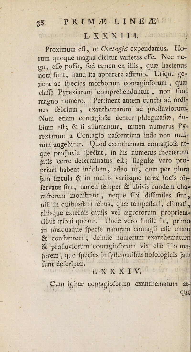 LXXXIII. Proximum efl, ut Contagia expendamus. Ho¬ rum quoque magna dicitur varietas efle. Nec ne¬ go, eiTe pofle, fed tamen ex illis, quse ha&enus nota funt, haud ita apparere affirmo. Utique ge¬ nera ac fpecies morborum contagioforum , quae claile Pyrexiamm comprehenduntur, non funt magno numero. Pertinent autem cundla ad ordi¬ nes febrium , exanthematum ac profluviorum. Num edam contagiofe dentur phlegmaliae, du¬ bium efl; & ii aflumantur, tamen numerus Py~ rexiarum a Contagio nafcentium inde non mul¬ tum augebitur. Quod exanthemata contagiofa at¬ que profluvia fpe<flat, in his numerus fpecierum fatis certe determinatus efl; fingulse vero pro¬ priam habent indolem , adeo ut, cum per plura |am fecula & in multis variisque terras locis ob- fervatae fint, tamen femper & ubivis eundem cha- raderem monftrent , neque fibi diffimiles flht, nili in quibusdam rebus, quae tempeflati, climati? aliisque externis caufis vel aegrotorum proprieta¬ tibus tribui queant. Unde vero fimile fit, primo in unaquaque fpecie naturam contagii effe unam & conflantem ; deinde numerum exanthematum & profluviorum contagioforum vix efle illo ma¬ jorem , quo fpecies in fyflematibus nofoiogicis jam funt defcriptas. L X X X I V. c I igitur contagiofomiu exanthematum at- X r
